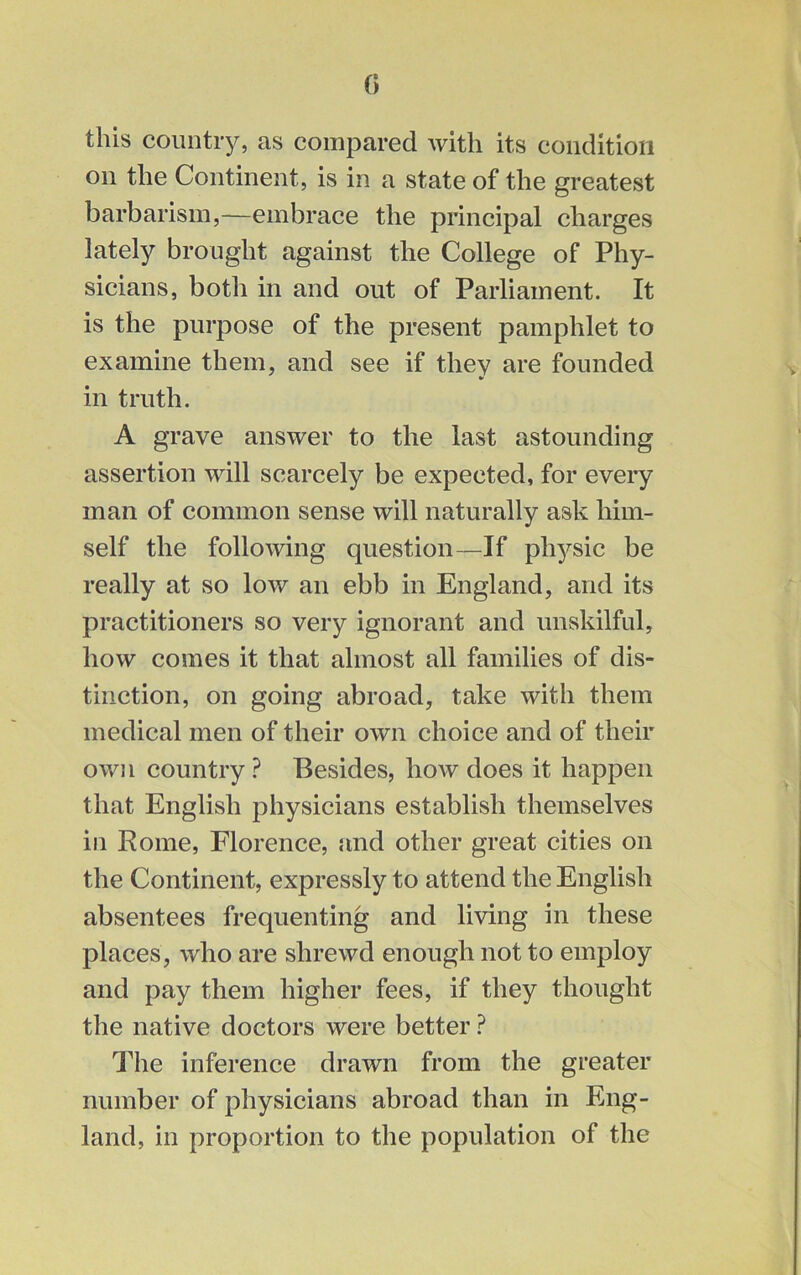 this country, as compared with its condition on the Continent, is in a state of the greatest barbarism,—embrace the principal charges lately brought against the College of Phy- sicians, both in and out of Parliament. It is the purpose of the present pamphlet to examine them, and see if they are founded in truth. A grave answer to the last astounding assertion will scarcely be expected, for every man of common sense will naturally ask him- self the following question—If physic be really at so low an ebb in England, and its practitioners so very ignorant and unskilful, how comes it that almost all families of dis- tinction, on going abroad, take with them medical men of their own choice and of their own country? Besides, how does it happen that English physicians establish themselves in Rome, Florence, and other great cities on the Continent, expressly to attend the English absentees frequenting and living in these places, who are shrewd enough not to employ and pay them higher fees, if they thought the native doctors were better ? The inference drawn from the greater number of physicians abroad than in Eng- land, in proportion to the population of the