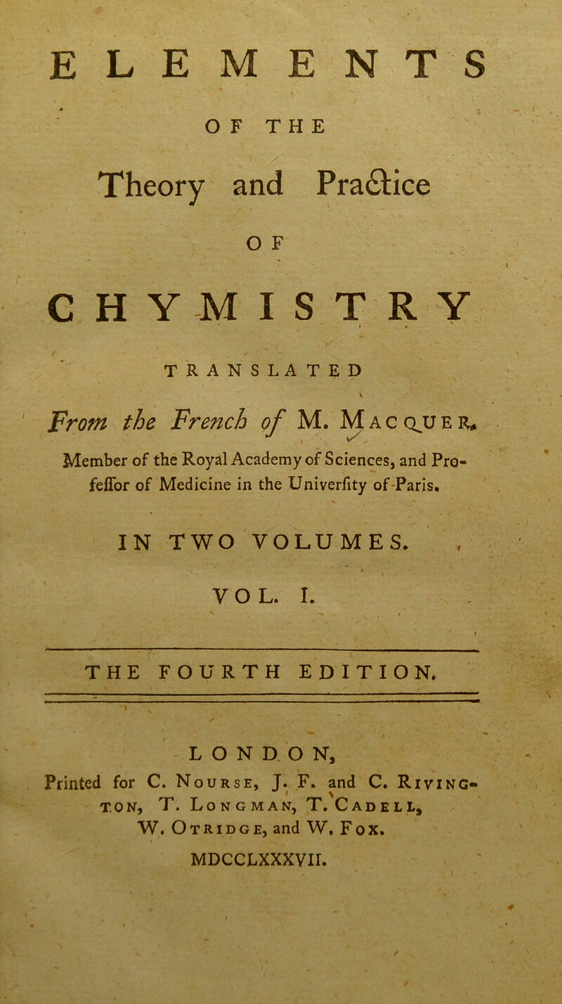 ELEMENTS OF THE Theory and Practice O F CHYMISTRY > * TRANSLATED v From the French of M. M a c qjj e r* Member of the Royal Academy of Sciences, and Pro- feffor of Medicine in the Univerfity of-Paris. IN TWO VOLUMES. V O L. I. \ s , THE FOURTH EDITION. LONDON, Printed for C. Nourse, J. F. and C. Riving- ! \ t.on, T. Longman, T. Cadell, W. Otridge, and W, Fox. MDCCLXXXVIL