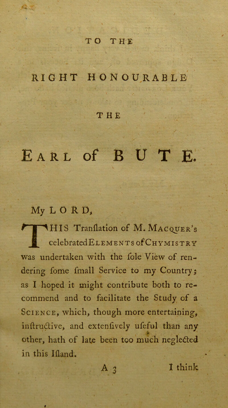 ' / » , ' I TO THE C - , ' v ‘- RIGHT HONOURABLE i ■ / , THE ( ' • /' /' i ; .v „ / i . N ** i Earl of BUTE. My L O R D. THIS Tranflation of M* Macquer’s celebratedELEMENTs ofCHYMisTRY was undertaken with the foie View of ren- i dering fome fmall Service to my Country; as I hoped it might contribute both to re- commend and to facilitate the Study of a Science, which, though more entertaining, inftrudtive, and extenfively ufeful than any , * other, hath of late been too much negle&ed in this I Hand. A 3 # I think