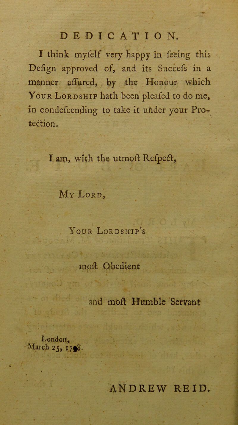 DEDICATION. I think myfelf very happy in feeing this Defign approved of, and its Succefs in a manner allured, by the Honour which Your Lordship hath been pleafed to do me, in condefcending to take it ufider your Pro- tection. I am, with the utmoft Refped, ^ - / My Lord, Your Lordship’s moil Obedient *V ••'''* * l ; * ’ l and moft Humble Servant London, March 25, ANDREW REID.