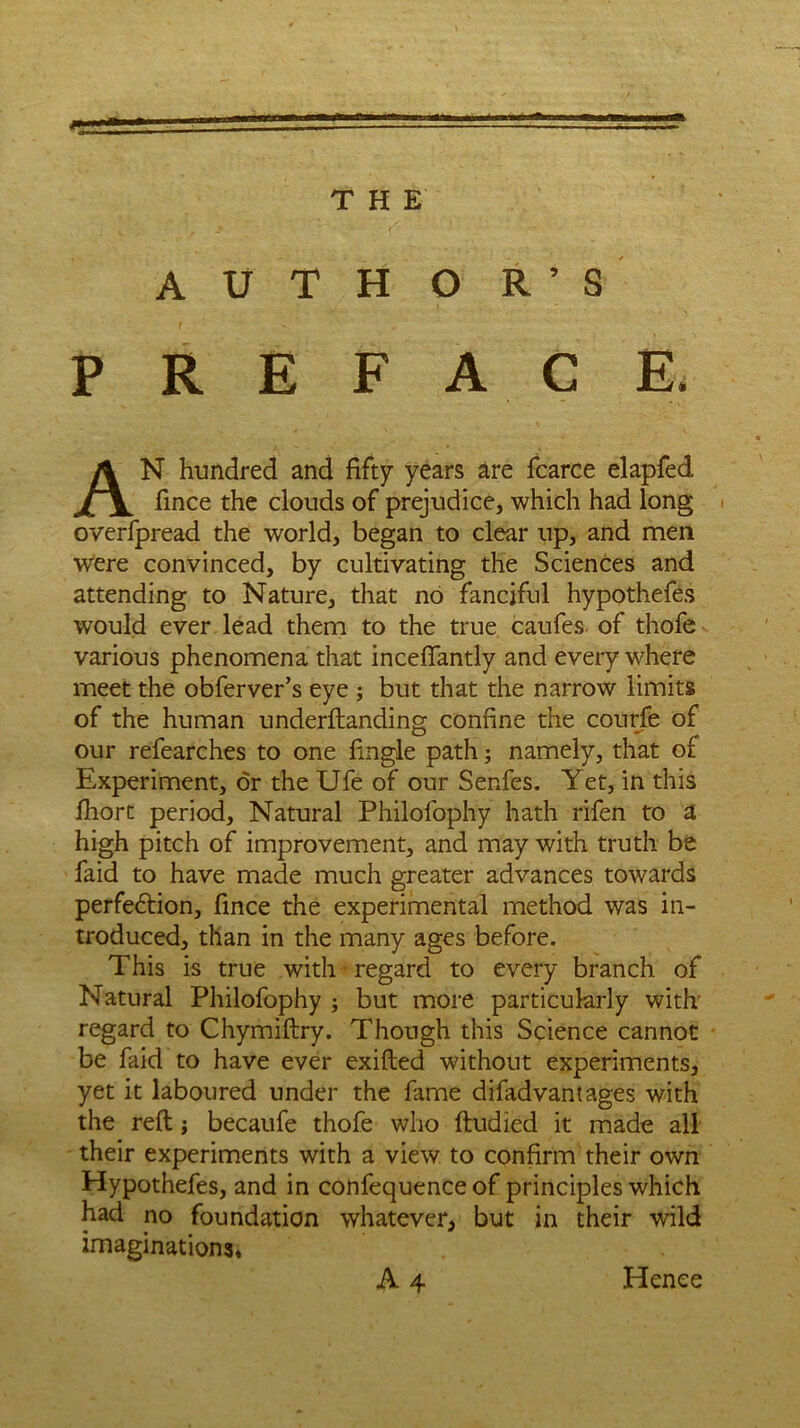 0 THE A U T H O R ’ S PREFACE. AN hundred and fifty years are fcarce elapfed fince the clouds of prejudice, which had long overfpread the world, began to clear up, and men were convinced, by cultivating the Sciences and attending to Nature, that no fanciful hypothefes would ever lead them to the true caufes of thofe various phenomena that inceflantly and every where meet the obferver’s eye ; but that the narrow limits of the human underftanding confine the courfe of our refearches to one fingle path; namely, that of Experiment, dr the Ufe of our Series. Yet, in this Ihort period, Natural Philolophy hath rifen to a high pitch of improvement, and may with truth be faid to have made much greater advances towards perfedlion, fince the experimental method was in- troduced, than in the many ages before. This is true with regard to every branch of Natural Philofophy ; but more particularly with regard to Chymiftry. Though this Science cannot be faid to have ever exilted without experiments, yet it laboured under the fame diladvantages with the reft; becaufe thofe who ftudied it made all their experiments with a view to confirm their own Hypothefes, and in confequence of principles which had no foundation whatever, but in their wild imaginations,