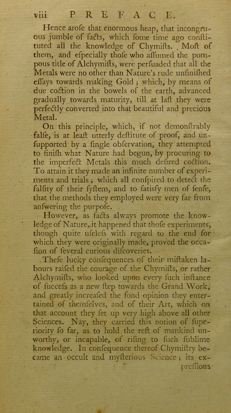 Hence arofe that enormous heap, that incongru- ous jumble of facfts, which fome time ago confti- tuted all the knowledge of Chymifts. , Moft of them, and efpecially thofe who alTumed the pom- pous title of A1 chymifts, were perfuaded that all the Metals were no other than Nature’s rude unfinifhed effays towards making Gold ; which, by means of due coftion in the bowels of the earth, advanced gradually towards maturity, till at laft they were perfe&ly converted into that beautiful and precious Metal. On this principle, v/hich, if not demonftrably falfe, is at leaft utterly deftitute of proof, and un- fupported by a fingle obfervation, they attempted to finifti what Nature had begun, by procuring to the imperfect Metals this much defired coition. To attain it they made an infinite number of experi- ments and trials; which all confpired to detect the falfity of their fyftem, and to fatisfy men of fenfe, that the methods they employed were very far from anfwering the purpofe. However, as faits always promote the know- ledge of Nature Jt happened that thofe experiments, though quite ufelefs with regard to the end for which they were originally made, proved the occa- fion of feveral curious difcoveries. Thefe lucky confequences of their miftaken la- bours raifed the courage of the Chymifts, or rather Alchymifts, who looked upon every fuch inftance of fuccefs as a new ftep towards the Grand Work, and greatly increafed the fond opinion they enter- tained of themfelves, and of their Art, which on that account they fet up very high above all other Sciences. Nay, they carried this notion of fupe- riority fo far, as to hold the reft of mankind un- worthy, or incapable, of rifing to fuch fublime knowledge. In confequence thereof Chymiftry be- came an < occult and myfterious Science; its ex- • ■ ; T preflionv