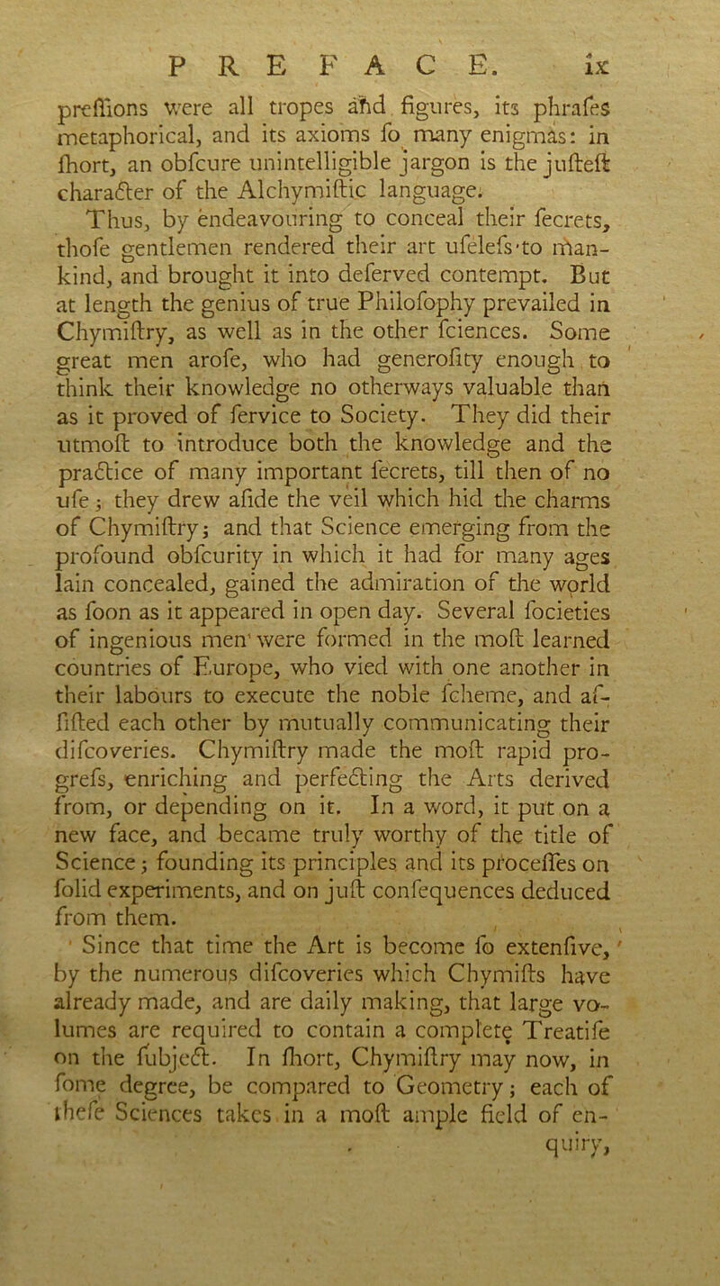 PREFACE. lx prefiions were all tropes aftd figures, its phrafes metaphorical, and its axioms fo many enigmas: in fhort, an obfcure unintelligible jargon is the jufteft character of the Alchymiftic language. Thus, by endeavouring to conceal their fecrets, thofe gentlemen rendered their art ufelefs'to man- kind, and brought it into deferved contempt. But at length the genius of true Philofophy prevailed in Chymiftry, as well as in the other fciences. Some great men arofe, who had generofity enough to think their knowledge no otherways valuable than as it proved of fervice to Society. They did their utmoft to introduce both the knowledge and the pradtice of many important fecrets, till then of no ufe 3 they drew afide the veil which hid the charms of Chymiftry3 and that Science emerging from the profound obfcurity in which it had for many ages lain concealed, gained the admiration of the world as foon as it appeared in open day. Several focieties of ingenious men' were formed in the molt learned countries of Europe, who vied with one another in their labours to execute the noble fcheme, and af- fifted each other by mutually communicating their difcoveries. Chymiftry made the molt rapid pro- grefs, enriching and perfedting the Arts derived from, or depending on it. In a word, it put on a new face, and became truly worthy of the title of Science j founding its principles and its procefies on folid experiments, and on juft confequences deduced from them. 1 Since that time the Art is become fo extenfive,' by the numerous difcoveries which Chymifts have already made, and are daily making, that large vo- lumes are required to contain a complete Treatife on the fubjedt. In fhort, Chymiftry may now, in fome degree, be compared to Geometry; each of thefe Sciences takes in a moft ample field of en- quiry,