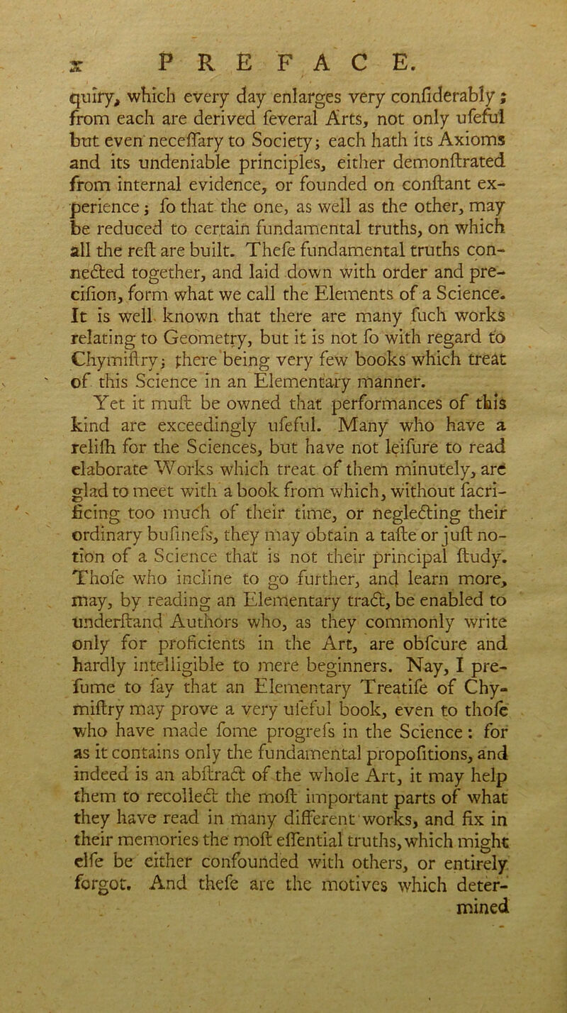 quiry, which every day enlarges very confiderably ; from each are derived feveral Arts, not only ufeful but even neceftary to Society; each hath its Axioms and its undeniable principles, either demonftrated from internal evidence, or founded on conftant ex- perience ; fo that the one, as well as the other, may be reduced to certain fundamental truths, on which all the reft are built. Thefe fundamental truths con- nected together, and laid down with order and pre- cifion, form what we call the Elements of a Science. It is well known that there are many fuch works relating to Geometry, but it is not fo with regard to Chymiftry; there being very few books which treat of this Science in an Elementary manner. Yet it muft be owned that performances of this kind are exceedingly ufeful. Many who have a relifh for the Sciences, but have not leifure to read elaborate Works which treat of them minutely, are glad to meet with a book from which, without facri- ficing too much of their time, or neglecting their ordinary bufinefs, they may obtain a tafte or juft no- tion of a Science that is not their principal ftudy. Thole who incline to go further, and learn more, may, by reading an Elementary trad!, be enabled to underftand Authors who, as they commonly Write only for proficients in the Art, are obfcure and hardly intelligible to mere beginners. Nay, I pre- fume to fay that an Elementary Treatife of Chy- miftry may prove a very ufeful book, even to thofe who have made fome progrefs in the Science; for as it contains only the fundamental propofitions, and indeed is an abftrad! of the whole Art, it may help them to recoiled! the moft important parts of what they have read in many different works, and fix in their memories the moft efiential truths, which might elfe be either confounded with others, or entirely forgot. And thefe are the motives which deter- mined