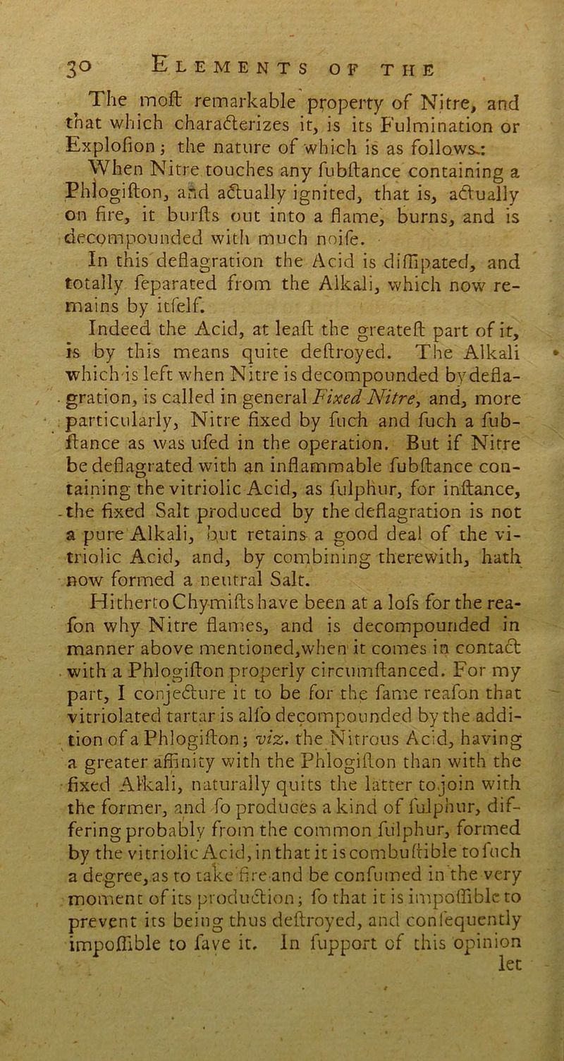 The molt remarkable property of Nitre, and that which characterizes it, is its Fulmination or Explofion ; the nature of which is as follows.: When Nitre touches any fubftance containing a Phlogifton, and actually ignited, that is, actually on fire, it burfts out into a flame, burns, and is decompounded with much noife. In this deflagration the Acid is diflipated, and totally feparated from the Alkali, which now re- mains by itfelf. Indeed the Acid, at lead the greateft part of it, is by this means quite deftroyed. The Alkali which is left when Nitre is decompounded by defla- gration, is called in general Fixed Nitre, and, more particularly, Nitre fixed by fuch and fuch a fub- ftance as was ufed in the operation. But if Nitre be deflagrated with an inflammable fubftance con- taining the vitriolic Acid, as fulphur, for instance, -the fixed Salt produced by the deflagration is not a pure Alkali, but retains a good deal of the vi- triolic Acid, and, by combining therewith, hath now formed a neutral Salt. HithertoChy-mifts have been at a lofs for the rea- fon why Nitre flames, and is decompounded in manner above mentioned,when it comes in contact with a Phlogifton properly circumftanced. For my part, I conjecture it to be for the fame reafon that vitriolated tartar is alfo decompounded by the addi- tion of a Phlogifton; viz, the Nitrous Acid, having a greater affinity with the Phlogifton than with the fixed Alkali, naturally quits the latter tojoin with the former, and fo produces a kind of fulphur, dif- fering probably from the common fulphur, formed by the vitriolic Acid, in that it is combuftible to fuch a degree, as to take fire and be confirmed in the very moment of its production; fo that it is impoflibleto prevent its being thus deftroyed, and confequently impoffible to fave it. In fupport of this opinion