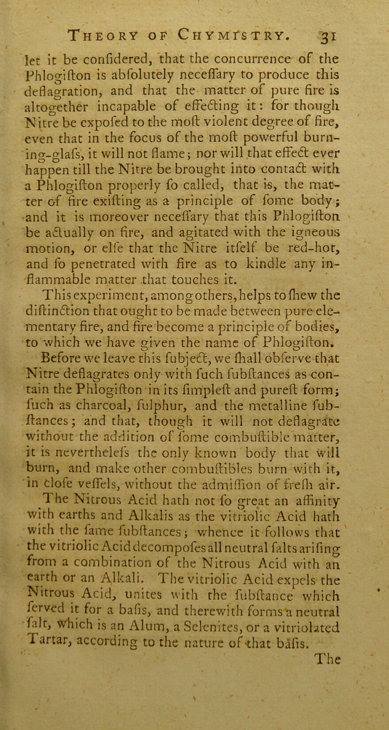 let it be confidered, that the concurrence of the Phlogifton is abfolutely neceflary to produce this deflagration, and that the matter of pure fire is altogether incapable of effeding it: for though Nitre be cxpofed to the moft violent degree of fire, even that in the focus of the moft powerful burn- ing-glafs, it will not flame; nor will that effed ever happen till the Nitre be brought into contad with a Phlogifton properly fo called, that is, the mat- ter of fire exifting as a principle of fome body; and it is moreover neceftary that this Phlogifton be adually on fire, and agitated with the igneous motion, or elfe that the Nitre itfelf be red-hot, and fo penetrated with fire as to kindle any in- flammable matter that touches it. This experiment, amongothers, helps tofhew the diftindion that ought to be made between pure ele- mentary fire, and fire become a principle of bodies, to which we have given the name of Phlogifton. Before we leave this fubjed, we fhall obferve that Nitre deflagrates only with fuch fubftances as con- tain the Phlogifton in its fimpleft and pureft form; fuch as charcoal, fulphur, and the metalline fub- ftances; and that, though it will not deflagrate without the addition of fome combuftible matter, it is neverthelefs the only known body that will burn, and make other combuftibles burn with it, in clofe veftels, without the admiflion of frefh air. 1 he Nitrous Acid hath not fo great an affinity with earths and Alkalis as the vitriolic Acid hath with the fame fubftances; whence it follows that the vitriolic Acid decompofes all neutral faltsarifing from a combination of the Nitrous Acid with an earth or an Alkali. The vitriolic Acid expels the Nitrous Acid, unites with the fubftance which ferved it for a bafis, and therewith formsti neutral fait, which is an Alum, a Selenites, or a vitriolated Tartar, according to the nature of that bafis.