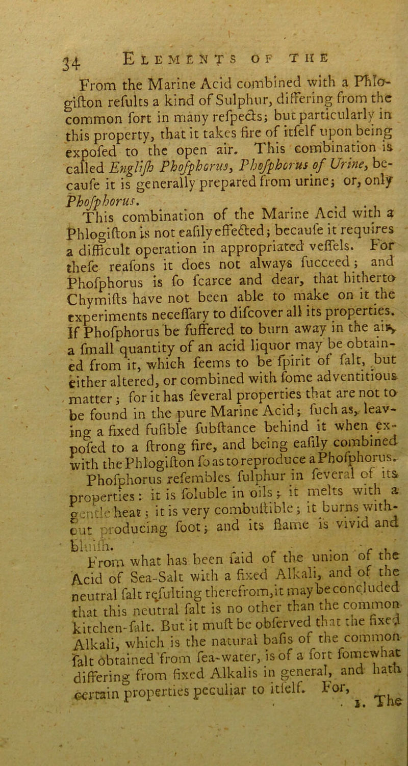From the Marine Acid combined with a Fhlo- gifton refults a kind of Sulphur, differing from the common fort in many refpectsj but particularly in this property, that it takes fire of itfelf upon being expofed to the open air. This combination is called Englijh PkoJfphorus, Phofphorusof Urine, be- caufe it is generally prepared from urines or, only Phofphorus. . . . This combination of the Marine Acid with a Phlogifton is not eafily effefted; becaule it requires a difficult operation in appropriated veffels. For thefe reafons it does not always fucceed; and Phofphorus is fo Icarce and dear, that hitherto Chymifts have not been able to make on it the experiments neceffary to difeover all its properties. If Phofphorus be fuffered to burn away in the aiPy a fmall quantity of an acid liquor may be obtain- ed from it, which feems to be fpirit of fait, but either altered, or combined with fome adventitious matter 5 for it has feveral properties that are not to be found in the pure Marine Acid j fuch as* leav- ing a fixed fufible fubftance behind it when.ex- pofed to a ftrong fire, and being eafily combined with the Phlogifton fo as to reproduce a Phofphorus, Phofphorus refembles fulphur in feveral ot its properties: it is foluble in oils 5. it melts with a gentle heat; it is very combuftible; it burns with- out producing foot j and its ftame is vivid and bluifti. _ , .' c t From what has been laid of the union of the Acid of Sea-Salt with a fixed Alkali, and of the neutral fait refidting therefrom,it maybe concluded that this neutral fait is no other than the common kitchen-fait. But'it muft be obferved that the fixed Alkali, which is the natural bafis of the common fait obtained from fea-water, is of a fort iomewhac differing from fixed Alkalis in general, and hath certain properties peculiar to itielf. For, ^