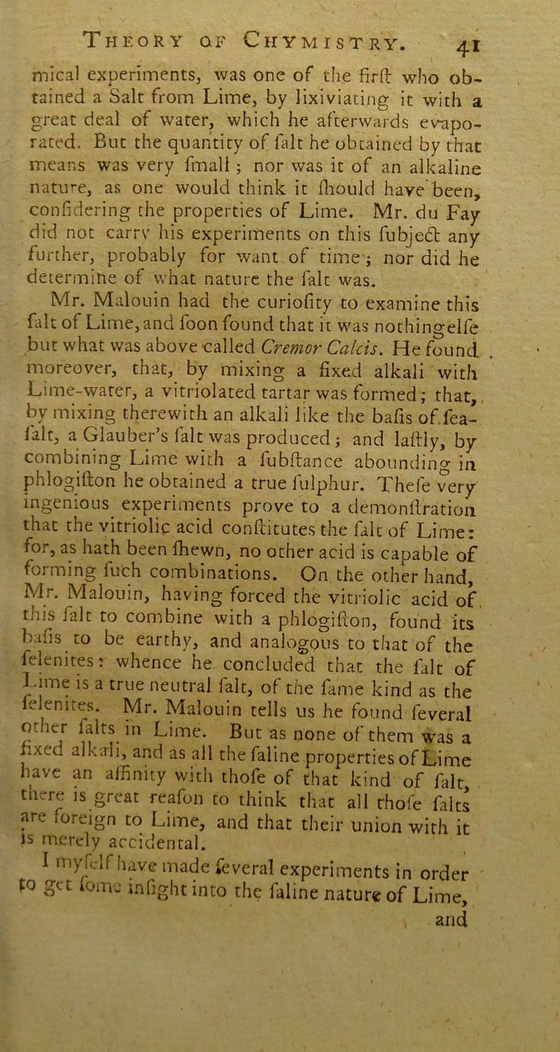 mical experiments, was one of the firft who ob- tained a Salt from Lime, by lixiviating it with a great deal of water, which he afterwards evapo- rated. But the quantity of fait he obtained by that means was very fmall; nor was it of an alkaline nature, as one would think it fliould have been, confidering the properties of Lime. Mr. du Fay did not carrv his experiments on this fubjedt any further, probably for want of time; nor did he determine of what nature the fait was. Mr. Malouin had the curiofity to examine this Lit of Lime, and foon found that it was nothingelfe but what was above called Cremor Calcis. He found moreover, that, by mixing a fixed alkali with Lime-water, a vitriolated tartar was formed; that, by mixing therewith an alkali like the bafis of.fea- lalt, a Glauber s fait was produced; and laftly, by combining Lime with a fubftance abounding in phlogifton he obtained a true fulphur. Thefe very ingenious experiments prove to a demonftration that the vitriolic acid conftitutes the fait of Lime: for, as hath been fhewn, no ocher acid is capable of forming fufch combinations. On the other hand, Mr. Malouin, having forced the vitriolic acid of this ialt to combine with a phlogifion, found its bafis to be earthy, and analogous to that of the felenites: whence he concluded that the fait of Lime is a true neutral fait, of the fame kind as the leienires. Mr. Malouin tells us he found feveral other falts in Lime. But as none of them was a hxet; alkali, and as all thefaline properties of Lime have an affinity with thofe of that kind of fait tnere is great reafon to think that all thofe falts are foreign to Lime, and that their union with it is merely accidental. I myfelf have made feveral experiments in order to get tome mfight into the faline nature of Lime, , and