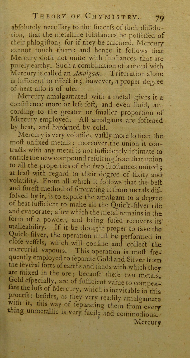 Theory of Chymistry. 79 abfolutely neceflary to the fuccefs of fuch diAblu- tion, that the metalline fubftances be pofleffed of their phlogifton; for if they be calcined, Mercury cannot touch -them: and hence it follows that Mercury doth not unite with fubftances that are purely earthy. Such a combination of a metal with Mercury is called an Amalgam. Trituration alone is {'efficient to effedt it; however, a proper degree of heat alfo is of ufe. Mercury amalgamated with a metal gives it a confidence more or lefs foft, and even fluid, ac- cording to the greater or fmaller proportion of Mercury employed. All amalgams are foftened by heat, and hardened by cold. Mercury is very volatile; vaftly more fo than the moft unfixed metals: moreover the union it con- tracts with any metal is not iufficiently intimate to entitle the new compound refulringfrom that union to all the properties of the two fubftances united ; at leaft with regard to their degree of fixity and volatility. From all which it follows that the belt and fureft method of feparating it from metals dif- folved by it, is toexpofe the amalgam to a degree of heat Efficient to make all the Quick-filver rife and evaporate; after which the metal remains in the form of a powder, and being fufed recovers its malleability. If it be thought proper to fave the Quick-filver, the operation muft be performed in Ciofe veflels, which will confine and colledt the mercurial vapours. This operation is moft: fre- quently employed to feparate Gold and Silver from the fevefal forts of earths and fands with which they are mixed in the ore; becaufe thefe two metals Gold efpecially, are of Efficient vahie to compen- sate the lols of Mercury, which is inevitable in this procefs: befldes, as they very readily amalgamate wnh it, this way of feparating them from every thing unmetaliic is very facile and commodious. • Mercury