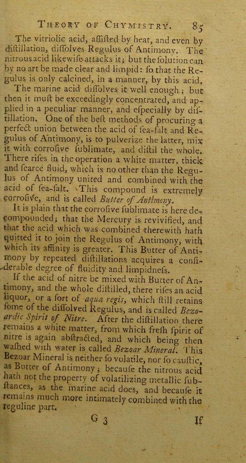 The vitriolic acid, affifted by heat, and even by diftillation, diflolves Regulus of Antimony. The nitrous acid likewife-attacks it; but the loin tion can by no art be made clear and limpid: fo that the Re- gulus is only calcined, in a manner, by this acid. The marine acid diflolves it well enough ; but then it muft be exceedingly concentrated, and ap- plied in a peculiar manner, and efpecially by dif- tillation. One of the belt methods of procuring a perfect union between the acid of lea-falt and Re- gulus of Antimony, is to pulverize the latter, mix it with corrofive fublimate, and djft.il the whole. There rifes in the operation a white matter, thick and fcarce fluid, which is no other than the Regu- lus of Antimony united and combined with the acid of lea-falt. xThis compound is extremely corrofive, and is called Butter of Antimony. It is plain that the corrofive fublimate is here de-^ compounded; that the Mercury is revivified, and that the acid which was combined therewith hath quitted it to join the Regulus of Antimony, with which its affinity is greater. This Butter of Anti- mony by repeated diftijlations acquires a conft- -derable degree of fluidity and limpidnefs. . K the acid of nitre be mixed with Butter of An- timony, and the whole diftilled, there riles an acid liquor, or a fort of aqua regis, which ftil] retains fome of the diflblved Regulus, and is called Bezo- ardie Spirit of Nitre. After the diftillation there remains a white matter, from which frefh fpirit of nitre is again abftra&ed, and which being then wafhed with water is called Bezoar Mineral. This Bezoar Mineral is neither fo volatile, nor fo cauftic, as Butter of Antimony; becaufe the nitrous acid hatn not the property of volatilizing metallic fufi- nances, as the marine acid does, and becaufe it remains much more intimately combined with the reguline part. If
