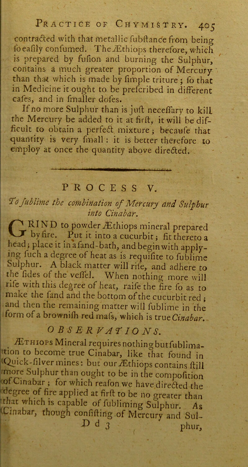 contraded with that metallic fubftanc'e from being foeafily confumed. TheiEthiops therefore, which is prepared by fufion and burning the Sulphur, contains a much greater proportion of Mercury than that which is made by fimple triture; fo that in Medicine it ought to be prefcribed in different cafes, and in fmaller dofes. If no more Sulphur than is juft neceffary to kill the Mercury be added to it at firft, it will be dif- ficult to obtain a perfed mixture; becaufe that quantity is very fmall : it is better therefore to employ at once the quantity above direded. PROCESS y. To fublime the combination of Mercury and Sulphur into Cinabar. GRIND to powderiEthiops mineral prepared by fire. Put it into a cucurbit; fit thereto a head; place it in afand-bath, and begin with apply- ing fuch a degree of heat as is requifite to fublime Sulphur. A black matter will rife, and adhere to the fides of the veffel. When nothing more will rife with this degree of heat, raife the fire fo as to make the fand and the bottom of the cucurbit red ; and then the remaining matter will fublime in the form of a brownifh red mafs, which is true Cinabar. OBSERVATIONS. Althiops Mineral requiresnothingbutfublima- >tion to become true Cinabar, like that found in (Quick-filvermines: but ouriEthiops contains ftill 'more Sulphur than ought to be in the compofition of Cinabar ; for which reafon we have direded the degree of fire applied at firft to be no greater than that which is capable of fubliming Sulphur. As Cinabar, though confiding of Mercury and Sul- ^ ^ 3 phur. (