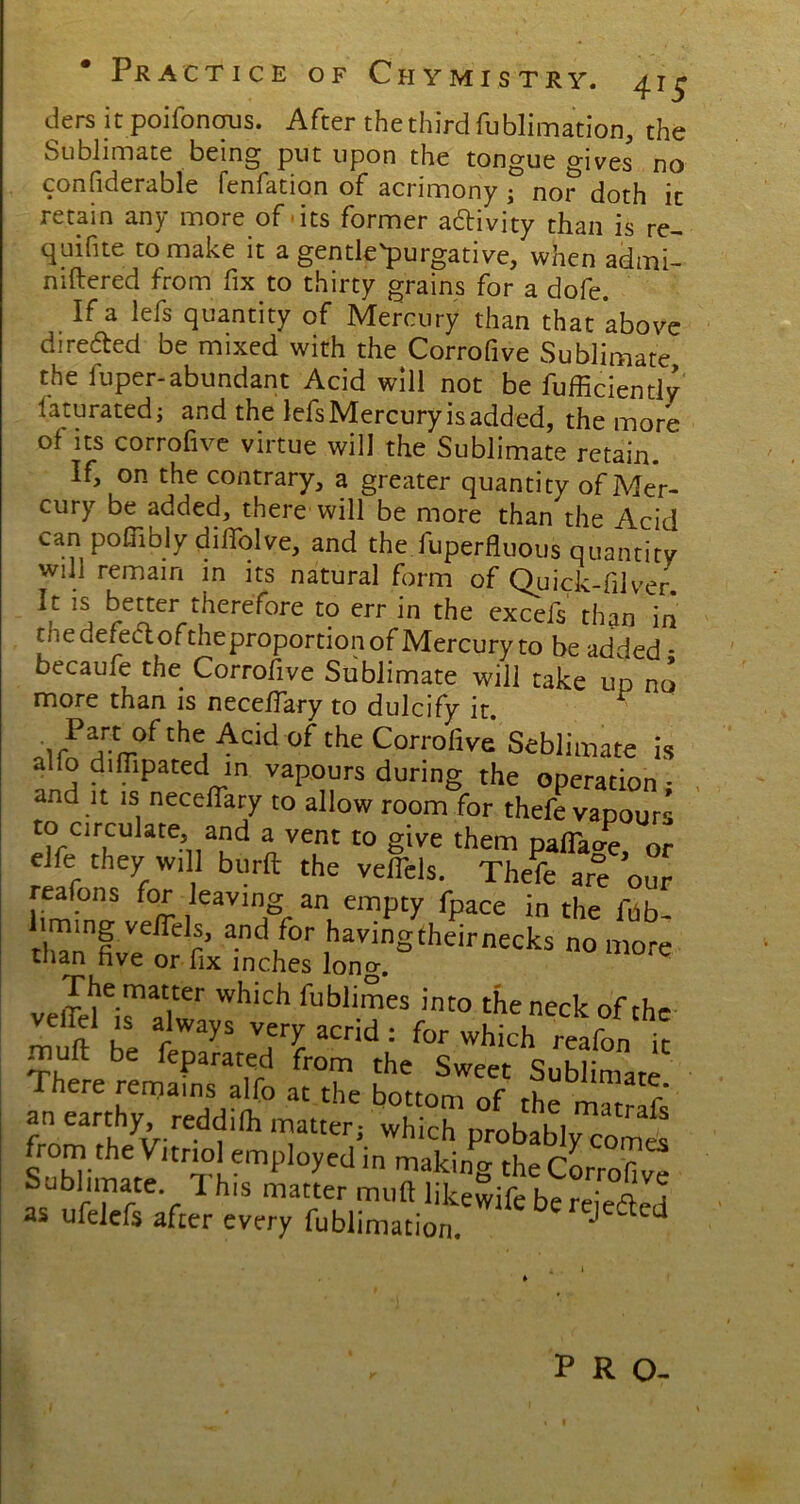 ders it poifoncrus. After the third fublimation, the Sublimate being put upon the tongue gives no considerable fenfation of acrimony , nor doth ic retain any more of its former a&ivity than is re- quire to make it a gentle'purgative, when admi- niftered from fix to thirty grains for a dofe. If a lefs quantity of Mercury than that *above directed be mixed with the Corrofive Sublimate the fuper-abundant Acid will not be fufficiently laturated; and the lefs Mercury is added, the more of its corrofive virtue will the Sublimate retain. If, on the contrary, a greater quantity of Mer- cury be added, there will be more than the Acid can pofiibly dilfolve, and the Superfluous quantity will remain in its natural form of Quick-filver It is better therefore to err in the excels than in the defect oftheproportion of Mercury to be added - becaufe the Corrofive Sublimate will take up no more than is neceflary to dulcify it. ^ Part of the Acid of the Corrofive Seblimate is alfo difllpated in vapours during the operation - and it is neceflary to allow room for thefe vapours to circulate and a vent to give them pafia^e, or elfe they will burft the veflels. Thefe are our reafons for leaving an empty fpace in the fhb- liming veflels, and for havingtheirnecks no more than five or fix inches long. ^ The matter which fublimes into the neck of the velfel is always very acrid : for which reafon ir muft be feparated from the Sweet Sublimate here remains alfo at the bottom of the matrafs an earthy reddifli matter, which probably comt from the Vitriol employed in making the Corrofi v^ Sublimate 1 his matter mufl likewife bereie^ed as ufelefs after every fublimation.  ' ^ PRO-