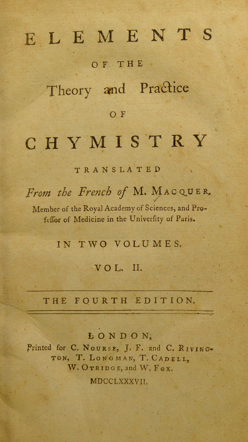 elements < OF THE 'i - Theory and Pra&ice o F CHYMISTRY t TRANSLATED x From the Fre?ich of M. Mac qjj e r* Member of the Royal Academy of Sciences, and Pro- feffor of Medicine in the Univerfity of Paris. IN TWO VOLUMES. VOL. II. • ' , . .. _■ THE FOURTH EDITION. LONDON, printed for C. Nourse, J. F. and C. Riving* ton, T. Longman, T. Cadeli, W. Otridge, and W, Fox, % r MDCCLXXXVIL