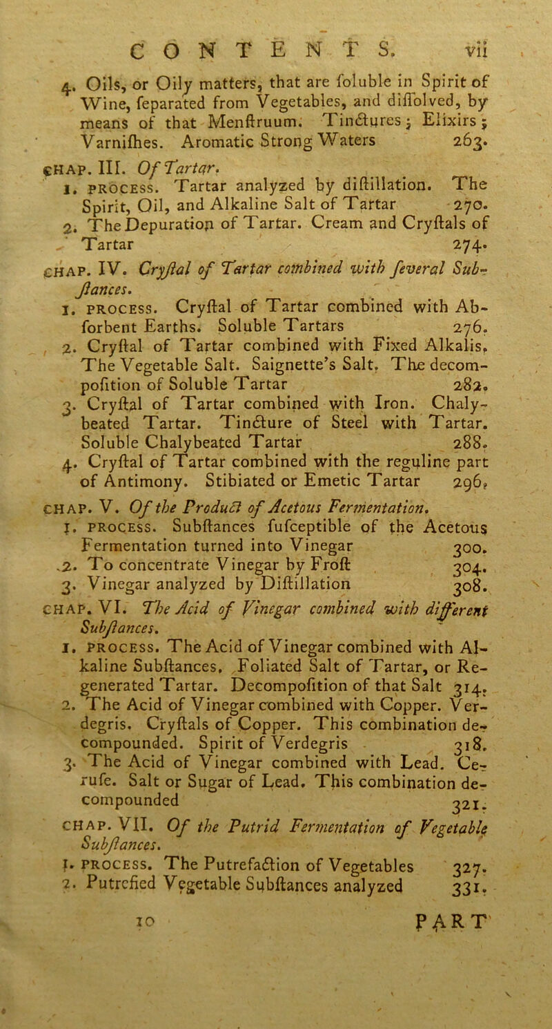 4. Oils, or Oily matters, that are foluble in Spirit of Wine, feparated from Vegetables, and diflolved, by means of that Menftruum. Tin&ures; Elixirs ; Varnifhes. Aromatic Strong Waters 263. chap. III. Of Tartar. 1. process. Tartar analyzed by diftillation. The Spirit, Oil, and Alkaline Salt of Tartar 270. 2. The Depuration of Tartar. Cream and Cryftals of f Tartar 274. CHAP. IV. Cryjial of Tartar combined with feveral Sub- fiances. 1. process. Cryftal of Tartar combined with Ab- forbent Earths. Soluble Tartars 276. 2. Cryftal of Tartar combined with Fixed Alkalis. The Vegetable Salt. Saignette’s Salt. The decom- pofition of Soluble Tartar 282. 3. Cryftal of Tartar combined with Iron. Chaly- beated Tartar. Tindture of Steel with Tartar. Soluble Chalybeated Tartar 288. 4. Cryftal of Tartar combined with the reguline part of Antimony. Stibiated or Emetic Tartar 296? CHAP. V. Of the Product of Acetous Fer?nentation. I. process. Subftances fufceptible of the Acetous Fermentation turned into Vinegar 300. .2. To concentrate Vinegar by Froft 304. 3. Vinegar analyzed by Diftillation 308. chap. VI. The Acid of Vinegar combined with different Subfances. 1. process. The Acid of Vinegar combined with Al- kaline Subftances, Foliated Salt of Tartar, or Re- generated Tartar. Decompofition of that Salt 314. 2. The Acid of Vinegar combined with Copper. Ver- degris. Cryftals of Copper. This combination der compounded. Spirit of Verdegris 318, 3. The Acid of Vinegar combined with Lead. Ce? rufe. Salt or Sugar of Lead, This combination de- compounded 321. chap. VII. Of the Putrid Fermentation of Vegetable Subfances. f. process. The Putrefadfion of Vegetables 327. 7. Putrefied Vegetable Subftances analyzed 331. 10 PART e