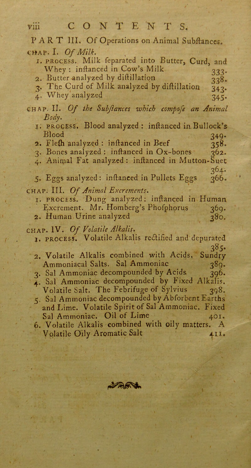 Whey : inftanced in Cow’s Milk 2. Butter analyzed by diftillation 3. The Curd of Milk analyzed by diftillation PART III. Of Operations on Animal Subftances. t'HAp. I. Of Milk. 1. process. Milk feparated into Butter, Curd, and \\T\ ! _ /I ~ — J IV/TII?- 333- 338. 343* 4. Whey’analyzed 345. chap. II. Of the Subjlantes which compofe an Animal Body. ?. process. Blood analyzed : inftanced in Bullock’s Blood 349* 2. Flefti analyzed : inftanced in Beef 358. 3. Bones analyzed : inftanced in Ox-bones 362. 4. Animal Fat analyzed: inftanced in Mutton-Suet 364- 5. Eggs analyzed: inftanced in Pullets Eggs 366. > chap. III. Of Animal Excrements. 1. process. Dung analyzed: inftanced in Human Excrement. Mr. Homberg’s Phofphorus 369. 2. Human Urine analyzed 380. CHAP. IV. Of Volatile Alkalis. j. process. Volatile Alkalis re£lified and depurated 385- 2. Volatile Alkalis combined with Acids. Sundry Ammoniacal Salts. Sal Ammoniac 389. 3. Sal Ammoniac decompounded by Acids. 396. 4. Sal Ammoniac decompounded by Fixed Alkalis. Volatile Salt. The Febrifuge of Sylvius 398. 5. Sal Ammoniac decompounded by Abforbent Earths and Lime. Volatile Spirit of Sal Ammoniac. Fixed Sal Ammoniac. Oil of Lime 401. 6. Volatile Alkalis combined with oily matters. A Volatile Oily Aromatic Salt 411.