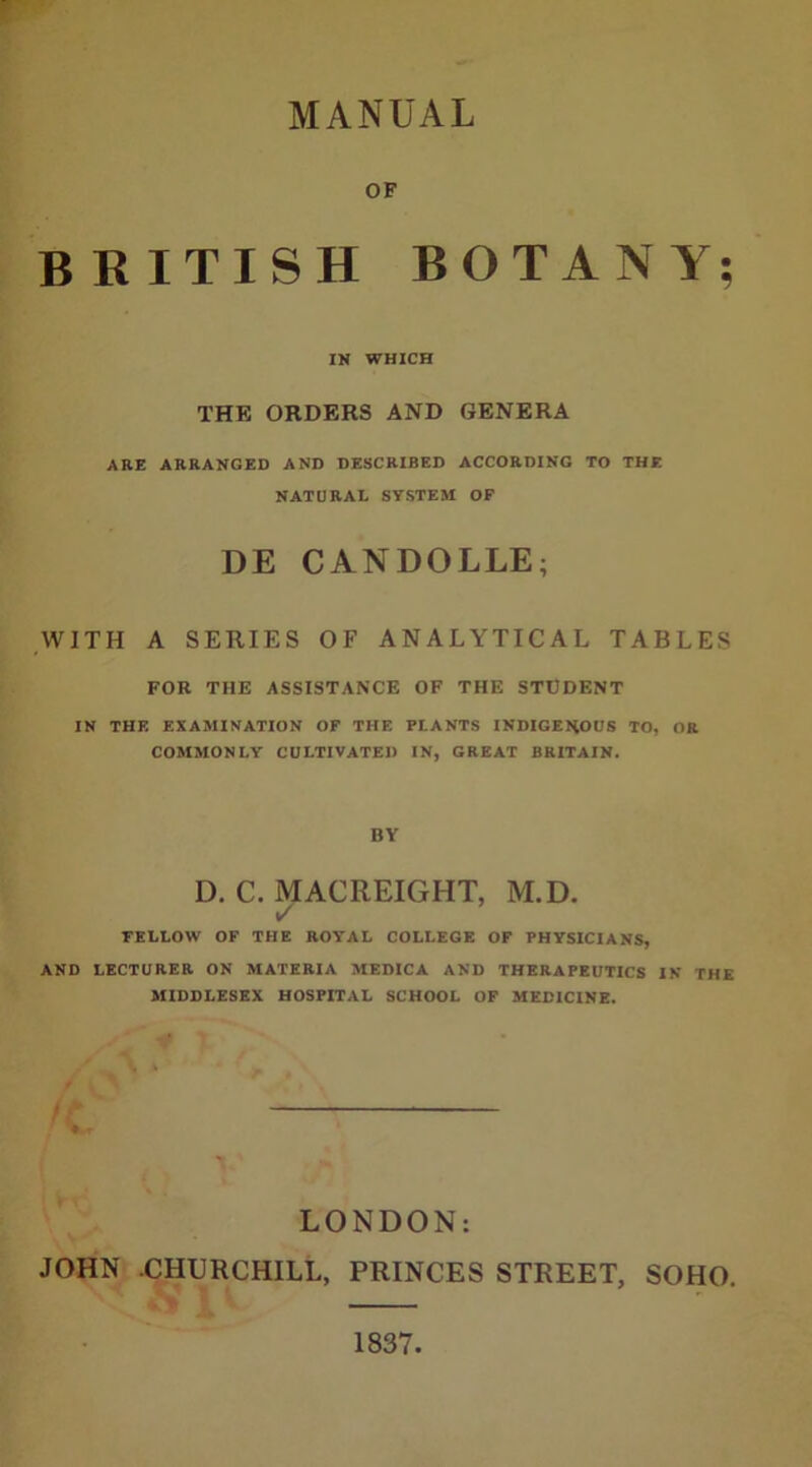 OF BRITISH BOTANY; IN WHICH THE ORDERS AND GENERA ARE ARRANGED AND DESCRIBED ACCORDING TO THE NATURAL SYSTEM OF DE CANDOLLE; WITH A SERIES OF ANALYTICAL TABLES FOR THE ASSISTANCE OF THE STUDENT IN THE EXAMINATION OF THE PLANTS INDIGENOUS TO, OR COMMONLY CULTIVATED IN, GREAT BRITAIN. BY D. C. MACREIGHT, M.D. ✓ FELLOW OF THE ROYAL COLLEGE OF PHYSICIANS, AND LECTURER ON MATERIA MEDICA AND THERAPEUTICS IN THE MIDDLESEX HOSPITAL SCHOOL OF MEDICINE. V ‘ LONDON: JOHN .CHURCHILL, PRINCES STREET, SOHO.