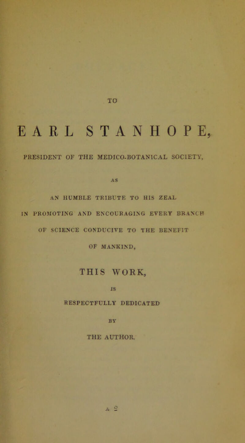 TO EARL STANHOPE, PRESIDENT OF THE MEDICO.BOTANICAL SOCIETY, AS AN HUMBLE TRIBUTE TO HIS ZEAL IN PROMOTING AND ENCOURAGING EVERY BRANCH OF SCIENCE CONDUCIVE TO THE BENEFIT OF MANKIND, THIS WORK, is RESPECTFULLY DEDICATED BY THE AUTHOR.