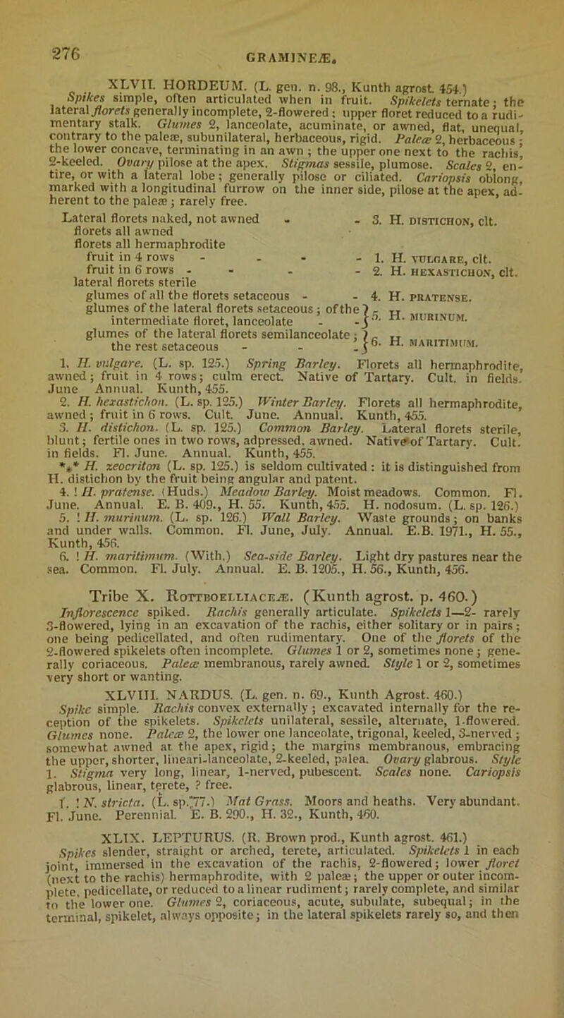 XLVIT. HORDEUM. (L. gen. n. 98., Kunth agrost 454.) Spikes simple, often articulated when in fruit. Spikelets ternate • the lateral florets generally incomplete, 2-flowered ; upper floret reduced to a rudi- mentary stalk. Glumes 2, lanceolate, acuminate, or awned, flat unequal contrary to the palese, subunilateral, herbaceous, rigid. Fa lew 2, herbaceous - the lower concave, terminating in an awn ; the upper one next to the rachis’ 2-keeled. Ovary pilose at the apex. Stigmas sessile, plumose. Scales 2, en- tire, or with a lateral lobe; generally pilose or ciliated. Cariopsis oblong marked with a longitudinal furrow on the inner side, pilose at the apex, ad- herent to the palea;; rarely free. Lateral florets naked, not awned florets all awned florets all hermaphrodite fruit in 4 rows - - fruit in 6 rows - lateral florets 6terile glumes of all the florets setaceous - glumes of the lateral florets setaceous ; of the 7 - intermediate floret, lanceolate - -j ’’ glumes of the lateral florets semilanceolate; the rest setaceous 3. H. distichon, clt. 1. H. VULOARE, Clt. 2. H. HEX ASTI CHON, Clt. - 4. H. PRATENSE. H. MURINOM. '’-I 6. H. MARITIMtfM. 1. H. vulgare. (L. sp. 12o.) Spring Barley. Florets all hermaphrodite, awned; fruit in 4 rows; culm erect. Native of Tartarv. Cult, in fields. June Annual. Kunth, 455. 2. H. hexastichon. (L. sp. 125.) Winter Barley. Florets all hermaphrodite, awned ; fruit in 6 rows. Cult. June. Annual. Kunth, 455. 3. H. distichon. (L. sp. 125.) Common Barley. Lateral florets sterile, blunt; fertile ones in two rows, adpressed. awned. Native of Tartary. Cult, in fields. FI. June. Annual. Kunth, 455. *** H. zeocriton (L. sp. 125.) is seldom cultivated : it is distinguished from H. distichon by the fruit being angular and patent. 4. ! II. pretense. (Huds.) Meadow Barley. Moist meadows. Common. FI. June. Annual. E. B. 409., H. 55. Kunth, 455. H. nodosum. (L. sp. 126.) 5. ! H. murinum. (L. sp. 126.) Wall Barley. Waste grounds; on banks and under walls. Common. FI. June, July. Annual. E.B. 1971., H. 55., Kunth, 456. 6. 1 II. marttimum. (With.) Seaside Barley. Light dry pastures near the sea. Common. FI. July. Annual. E. B. 1205., H. 56., Kunth, 456. Tribe X. Rottboelliacea:. (Kunth agrost. p. 460.) Inflorescence spiked. Rachis generally articulate. Spikelets 1—2- rarely 3-flowered, lying in an excavation of the rachis, either solitary or in pairs; one being pedicellated, and often rudimentary. One of the florets of the 2-flowered spikelets often incomplete. Glumes 1 or 2, sometimes none; gene- rally coriaceous, Palea: membranous, rarely awned. Style 1 or 2, sometimes very short or wanting. XLVIII. NARDUS. (L. gen. n. 69., Kunth Agrost. 460.) Spike simple. Rachis convex externally ; excavated internally for the re- ception of the spikelets. Spikelets unilateral, sessile, alternate, 1-flowered. Glumes none. Palece 2, the lower one lanceolate, trigonal, keeled, 3-nerved ; somewhat awned ar. the apex, rigid; the margins membranous, embracing the upper, shorter, lineari-lanceolate, 2-keeled, palea. Ovary glabrous. Style 1. Stigma very long, linear, 1-nerved, pubescent. Scales none. Cariopsis glabrous, linear, terete, ? free. f. ! N. striata. (L. sp.“7.) Mat Grass. Moors and heaths. Very abundant. FI. June. Perennial. E. B. 290., H. 32., Kunth, 460. XLIX. LEPTURUS. (R. Brown prod., Kunth agrost. 461.) Spikes slender, straight or arched, terete, articulated. Spikelets 1 in each joint, immersed in the excavation of the rachis, 2-flowered; lower floret (next to the rachis) hermaphrodite, with 2 palea;; the upper or outer incom- plete, pedicellate, or reduced to a linear rudiment; rarely complete, and similar to the lower one. Glumes 2, coriaceous, acute, subulate, subequal; in the terminal, spikelet, always opposite; in the lateral spikelets rarely so, and then