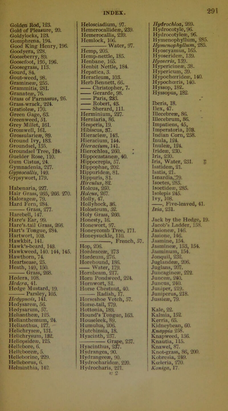Golden Rod, 123. Gold of Pleasure, 20. Goldylocks, 123. Gomphrcna, 194. Good King Henry, 196. Goodyera, 228. Gooseberry, 89. Goosefoot, 195, 196. Goosegrass, 113. Gourd, 84. Gout-weed, 98. Graminea', 255. Grammitis, 281. Granate®, 76. Grass of Parnassus, 26. Grass-wrack, 224. Gratiole®, 170. Green Gage, 63. Greenweed, 51. Grey Millet, 161. Gromwell, 161. Grossularieae, 89. Ground Ivy, 183. Groundsel, 135. Groundsel Tree, 124. Guelder Rose, 110. Gum Cistus, 24. Gymnadenia, 227. Gypsocallis, 149. Gypsywort, 179. Habenaria, 227. Hair Grass, 265, 266. 270. Halorage®, 79. Hard Fern, 284. Grass, 277- Harebell, 147. Hare’s Ear, 99. Hare’s.tail Grass, 266. Hart’s Tongue, 284. Hartwort, 103. Hawkbit, 141. Hawk’s-beard, 143. Hawkweed, 140. 144, 145. Hawthorn, 74. Heartsease, 25. Heath, 149, 150. Grass, 268. Hedera, 108. Hnlcra, 41. Hedge Mustard, 19. Parsley, 105. Hedypnois, 141. Hedysarcie, 56. Hedysarum, 57. Helianthe®, 125. Helianthcmum, 24. Helianthus, 127. I-Ielichryse®, 131. Helichrysum, 132. Heliopsidc®, 125. Hellebore, 6. Hellebore®, 5. Hclleborine, 229. Hellebores, 6. Hclminthia, 142 Helosciadium, 97. Hemerocallide®, 239. Hemerocallis, 239. Hemlock, 106. Water, 97. Hemp, 205. Hemp-nettle, 185. Henbane, 165. Henbit Nettle, 184. Hepatica, 3. Heracleum, 103. Herb Bennett, 66. Christopher, 7. Gerarde, 98. Paris, 233. Robert, 43. Sherard, 111. Herminium, 227. Herniaria, 86. Hesperis, 19. Hibiscus, 37. Hieracie®, 143. Hieracium, 144. Hieracium, 141. Hierochloa, 260. ; Hippocastaneie, 40. Hippocrepis, 57. Hippophae, 202. Hippuride®, 81. Hippuris, 81. Hirculus, 82. Holcus, 260. Holcus, 267. Holly, 47. Hollyhock, 86. Holosteum, 32. Holy Grass, 260. Honesty, 16. I-Ionewort, 97. Honeycomb Tree, 171. Honeysuckle, 110. , French, 57. Hop, 206. Hordeacete, 273 Hordeiun, 276. Horehound, 186. Water, 179. Hornbeam, 217. Horn Pondweed, 224. Hornwort, 81. Horse Chestnut, 40. Radish, 17. Horseshoe Vetch, 57. Horse-tail, 279. Hottonia, 189. Hound’s Tongue, 163. Houseleek, 89. Humulus, 206. Hutchinsia, 18. Hyacinth, 237. Grape, 237. Hyacinth us, 237. Hydrangea, 90. Hydrangee®, 90. Hydrocharide®, 220. Hydrocharis, 221. <; 2 Hydrochloa, 269. Hydrocotyle, 96. Hydrocotyle®, 96. Hymenophyllum, 285. Hymenophyllum, 285. Hyoscyamus, 165. Hyoseride®, 139. Hyoseris, 139. Ffypericine®, 38. Hypericum, 39. Hypochceride®, 140. Hypochceris, 140. Hyssop, 182. Hyssopus, 182. Iberis, 18. Ilex, 47. IUecebrese, 86. IUecebrum, 86. Impatiens, 45, Imperatoria, 108. Indian Corn, 258. Inula, 124. Inule®, 124. Iridete, 230. Iris, 230. Iris, Water, 231. 5 Isatide®, 21. Isatis, 21. Isnardia,;79. Isoetes, 285. Isoetide®, 285. Isolepis 245. Ivy, 108. , Five-leaved, 41. Ixia, 231. Jack by the Hedge, 19. Jacob’s Ladder, 158. Jasioneie, 146. Jasione, 146. Jasmine, 154. Jasmine®, 153, 154. Jasminum, 154. Jonquil, 232. Juglande®, 206. Juglans, 207. Juncagine®, 222. Junce®, 240. Juncus, 240. Juniper, 219. Juniperus, 218. Jussie®, 79. Kale, 22. Kalmia, 152. Kerria, 65. Kidneybean, 60. Knappia 258. Knapweed, 136. Knautia, 115. Knawel, 87. Knot-grass, 86, 200. Kobresia, 249. Kceleria, 270. Koniga, 17