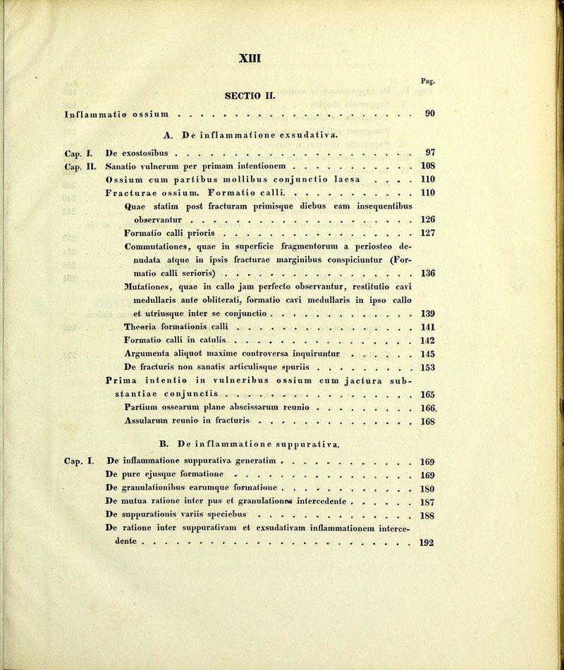 Pag. SECTIO II. Inflammatio ossium . . . . . • . . . . . . • . • . . . • . . 90 A. De inflammatione exsudativa. Cap. I. De exostosiljus 97 Cap. II. Sanatio vulnerum per primam intentionem 108 Ossium cum partibus mollibus conjunctio laesa .... 110 Fracturae ossium. Formatio calli 110 Quae statim post fracturam primisque diebus eam insequentibus observantur 126 Formatio calli prioris 127 Commutationes, quae in superficie fragmentorum a periosteo de- nudata atque in ipsis fracturae marginibus conspiciuntur (For- matio calli serioris) 136 Mutationes, quae in callo jam perfecto observantur, restitutio cavi medullaris ante obliterati, formatio cavi medullaris in ipso callo et utriusque inter se conjunctio ............ . 139 Theoria formationis calli 141 Formatio calli in catulis 142 Argumenta aliquot maxime controversa inquiruntur ...... 145 De fracturis non sanatis articulisque spuriis 153 Prima intentio in vulneribus ossium cum jactura sub- stantiae conjunctis 165 Partium ossearum plane abscissarum reunio 166, Assularum reunio in fracturis ......168 B. D e inflammatione suppurativa. Cap. I. De inflammatione suppurativa generatim ............. 169 De pure ejusque formatione 169 De granulationibus earumque formatione ............ 180 De mutua ratione inter pus et granulationem intercedente ...... 187 De suppurationis variis speciebus 188 De ratione inter suppurativam et exsudativam inflammationem interce- dente ........ ........ 192