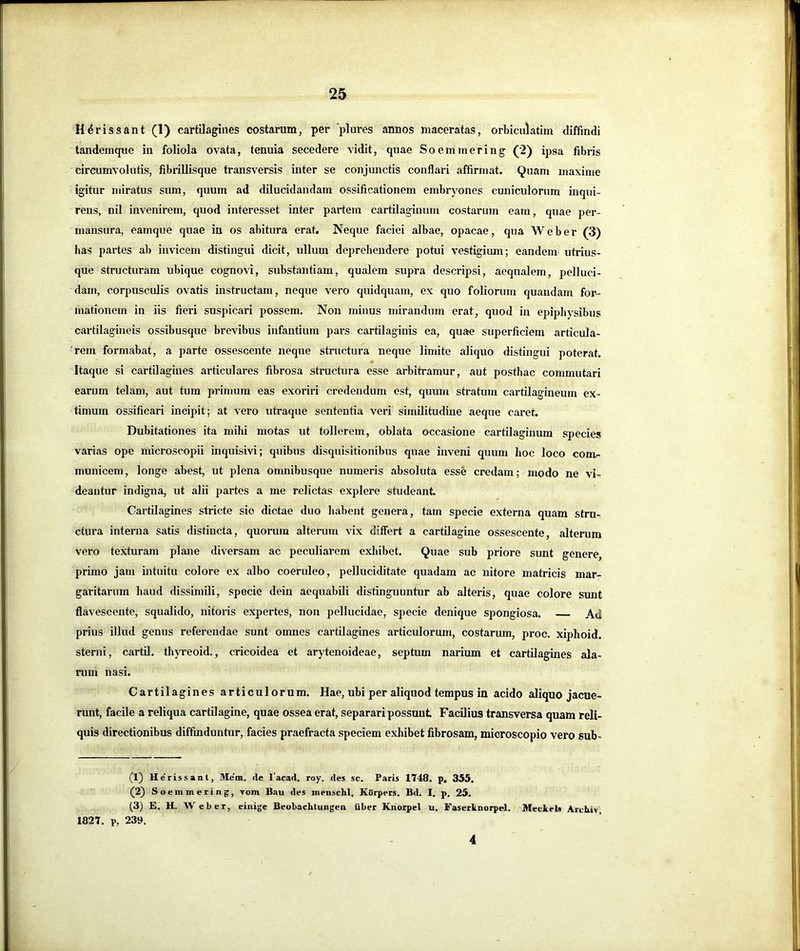 H^rissant (1) cartilagines costarum, per plures annos maceratas, orbiculatim diffindi tandemcpie in foliola ovata, tenuia secedere vidit, quae Soemmering (2) ipsa fibris circumvolutis, fibriUisque transversis inter se conjunctis conflari affirmat. Quam maxime igitur miratus sum, quum ad dilucidandam ossificationem embryones cuniculorum inqui- rens, nil invenirem, quod iiiteresset inter partem cartilaginum costarum eam, quae per- mansura, eamque quae in os abitura erat. Neque faciei albae, opacae, qua Web er (3) has partes ab invicem distingui dicit, idlum deprehendere potui vestigium; eandem utrius- que structuram ubique cognovi, substantiam, qualem supra descripsi, aequalem, pelluci- dam, corpusculis ovatis instructam, neque vero quidquam, ex quo foliorum quaudam for- mationem in iis fieri suspicari possem. Non minus mirandum erat, quod in epipliysibus cartilagineis ossibusque brevibus infantium pars cartilaginis ea, quae superficiem articula- rem formabat, a parte ossescente neque structura neque limite aliquo distingui poterat. Itaque si cartilagines articulares fibrosa structura esse arbitramur, aut posthac commutari earum telam, aut tum primum eas exoriri credendum est, quum stratum cartilagineum ex- timum ossificari incipit; at vero utraque sententia veri similitudine aeque caret. Dubitationes ita mihi motas ut tollerem, oblata occasione cartilaginum species varias ope microscopii inquisivi; quibus disquisitionibus quae inveni quum hoc loco com- municem, longe abest, ut plena omnibusque numeris absoluta esse credam; modo ne vi- deantur indigna, ut alii partes a me relictas explere studeant. Cartilagines stricte sio dictae duo habent genera, tam specie externa quam stru- ctura interna satis distincta, quorum alterum vix differt a cartilagine ossescente, alterum vero texturam plane diversam ac peculiarem exliibet. Quae sub priore sunt genere, primo jam intuitu colore ex albo coeruleo, pelluciditate quadam ac nitore matricis mar- garitarum haud dissimili, specie dein aequabili distinguuntur ab alteris, quae colore sunt flavescente, squalido, nitoris expertes, non pellucidae, specie denique spongiosa. Ad prius illud genus referendae sunt omnes cartilagines articulorum, costarum, proc. xiphoid. sterni, cartil. thyreoid., cricoidea et arytenoideae, septum narium et cartUagines ala- rum nasi. Cartilagines articulorum. Hae, ubi per aliquod tempus in acido aliquo jacue- runt, facile a reliqua cartilagine, quae ossea erat, separari possunt Facilius transversa quam reli- quis directionibus diffinduntur, facies praefracta speciem exhibet fibrosam, mioroscopio vero sub- (1) Uerissaal, Mem. «le 1'acad. roy. des sc. Paris 1748. p. 355. (2) So enimering, Tom Bau des menschl, KUrpers. Bd. I. p, 25. (3) E. H. Web er, einige Beobaclitungen iiber Kriorpel u. Fasericnorpel. Meclrels Arehiv, 1827. p, 239. 4