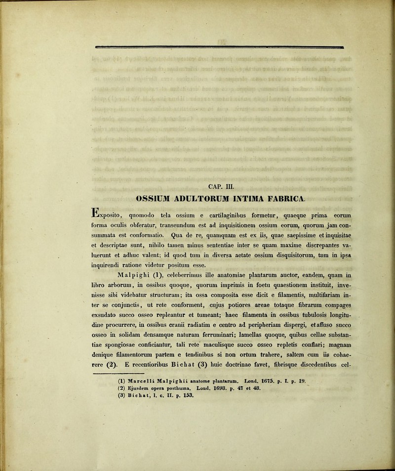 OSSIUM ADULTORUM INTIMA FABRICA. Exposito, quomodo tela ossium e cartilaginibus formetur, quaeque prima eorum forma oculis obferatur, transeimdum est ad inquisitionem ossium eorum, quorum jam con- summata est conformatio. Qua de re, quamquam est ex iis, quae saepissime et inquisitae et descriptae sunt, niiiQo tamen minus sententiae inter se quam maxime discrepantes va- luerunt et adhuc valent; id quod tum in diversa aetate ossium disquisitorum, tum in ipsa inquirendi ratione videtur positura esse. Malpighi (1), celeberrimus ille anatomiae plantarum auctor, eandem, quam in libro arborum, in ossibus quoque, quorum imprimis in foetu quaestionem instituit, inve- nisse sibi videbatur structuram; ita ossa composita esse dicit e filamentis, multifariam in- ter se conjunctis, ut rete conforment, cujus potiores areae totaque fibrarum compages exsudato succo osseo repleantur et tumeant; haec filamenta in ossibus tubulosis longitu- dine procurrere, iu ossibus cranii radiatim e centro ad peripheriam dispergi, et affuso sncco osseo in solidam densamque naturam ferruminari; lamellas quoque, quibus cellae substan- tiae spongiosae conficiantur, tali rete maculisque succo osseo repletis conflari; magnam denique filamentorum partem e tendinibus si non ortum trahere, saltem cum iis cohae- rere (2). E recentioribus Bichat (3) huic doctrinae favet, fibrisqne discedentibus cel- (1) Marcelli Malpighii analome plantarum. Lond. 1675. p. I. p. 19. (2) Ejusdem opera posthuma. Lond. 1698. p. 47 et 48. (3) Bichat, 1. c. II. p. 153.