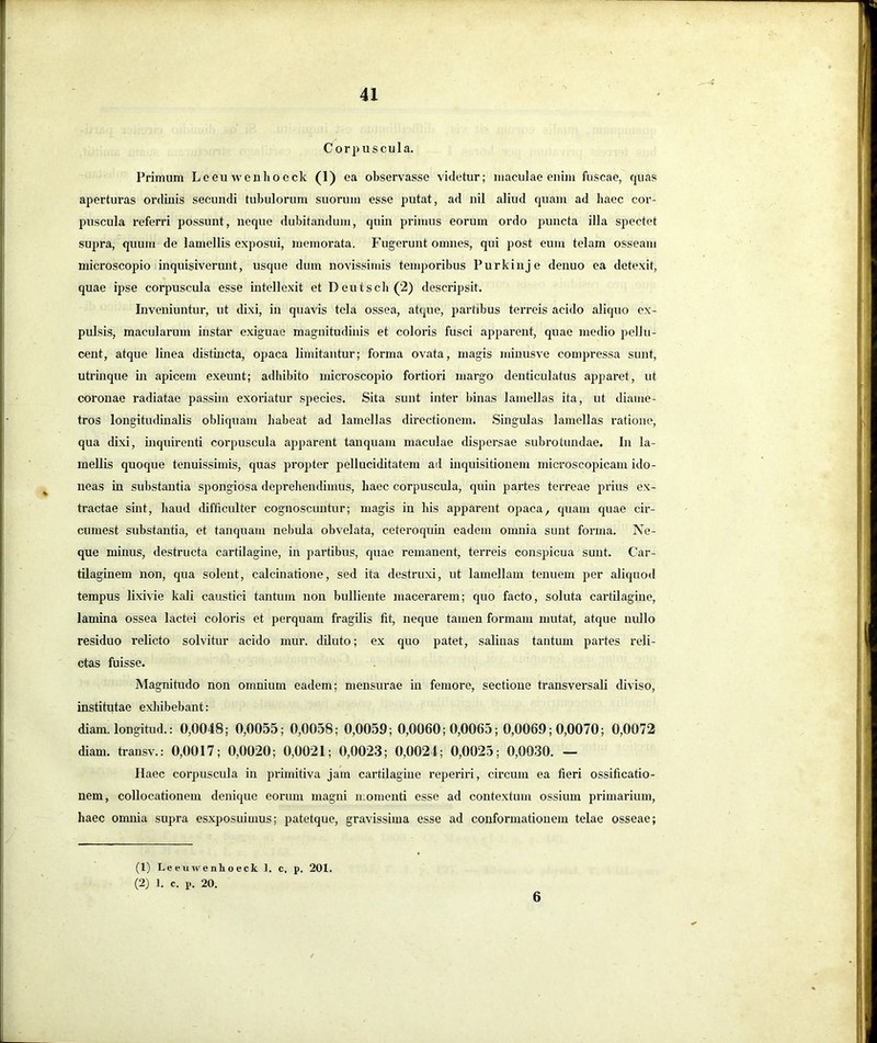 Cor])uscula. Primum Leeuweuhoeck (1) ea observasse videtur; maculae enim fuscae, quas aperturas ordinis secundi tubulorum suorum esse putat, ad nil aliud quam ad haec cor- puscula referri possunt, neque dubitandum, quin primus eorum ordo puncta illa spectet supra, quum de lamellis exposui, memorata. Fugerunt omnes, qui post eum telam osseam microscopio inquisiverunt, usque dum novissimis temporibus Purkinje denuo ea detexit, quae ipse corpuscula esse intellexit et Deuiscli(2) descripsit. Inveniuntur, ut dixi, in quavis tela ossea, atque, partibus terreis acido aliquo ex- pulsis, macularum instar exiguae magnitudinis et coloris fusci apparent, quae medio pellu- cent, atque linea distincta, opaca limitantur; forma ovata, magis minusve compressa sunt, utrinque in apicem exeunt; adhibito microscopio fortiori margo denticulatus apparet, ut coronae radiatae passim exoriatur species. Sita sunt inter binas lamellas ita, ut diame- tros longitudinalis obliquam habeat ad lamellas directionem. Singulas lamellas ratione, qua dixi, inquirenti corpuscula apparent tanquam maculae dispersae subrotundae. In la- mellis quoque tenuissimis, quas propter pelluciditatem ad inquisitionem microscopicam ido- neas in substantia spongiosa deprehendimus, haec corpuscula, quin partes terreae prius ex- tractae sint, haud difficulter cognoscuntur; magis in his apparent opaca, quam quae cir- cumest substantia, et tanquam nebula obvelata, ceteroquin eadem omnia sunt forma. Ne- que minus, destructa cartilagine, in partibus, quae remanent, terreis conspicua sunt. Car- tilaginem non, qua solent, calcinatione, sed ita destruxi, ut lamellam tenuem per aliquod tempus lixivie kali caustici tantum non bulliente macerarem; quo facto, soluta cartilagine, lamina ossea lactei coloris et perquam fragilis fit, neque tamen formam mutat, atque nullo residuo relicto solvitur acido mur. diluto; ex quo patet, salinas tantum partes reli- ctas fuisse. Magnitudo non omnium eadem; mensurae in femore, sectione transversali diviso, institutae exhibebant: diam, longitud.: 0,0048; 0,0055; 0,0058; 0,0059; 0,0060; 0,0065; 0,0069; 0,0070; 0,0072 diam, transv.: 0,0017; 0,0020; 0,0021; 0,0023; 0,0024; 0,0025; 0,0030. — Haec corpuscula in pi-imitiva jam cartilagine reperiri, circum ea fieri ossificatio- nem, collocationem denique eorum magni momenti esse ad contextum ossium primarium, haec omnia supra esxposuimus; patetque, gravissima esse ad conformationem telae osseae; (1) Leeuwenhoeck 1. c. p. 201. (2) 1. c. p. 20. 6