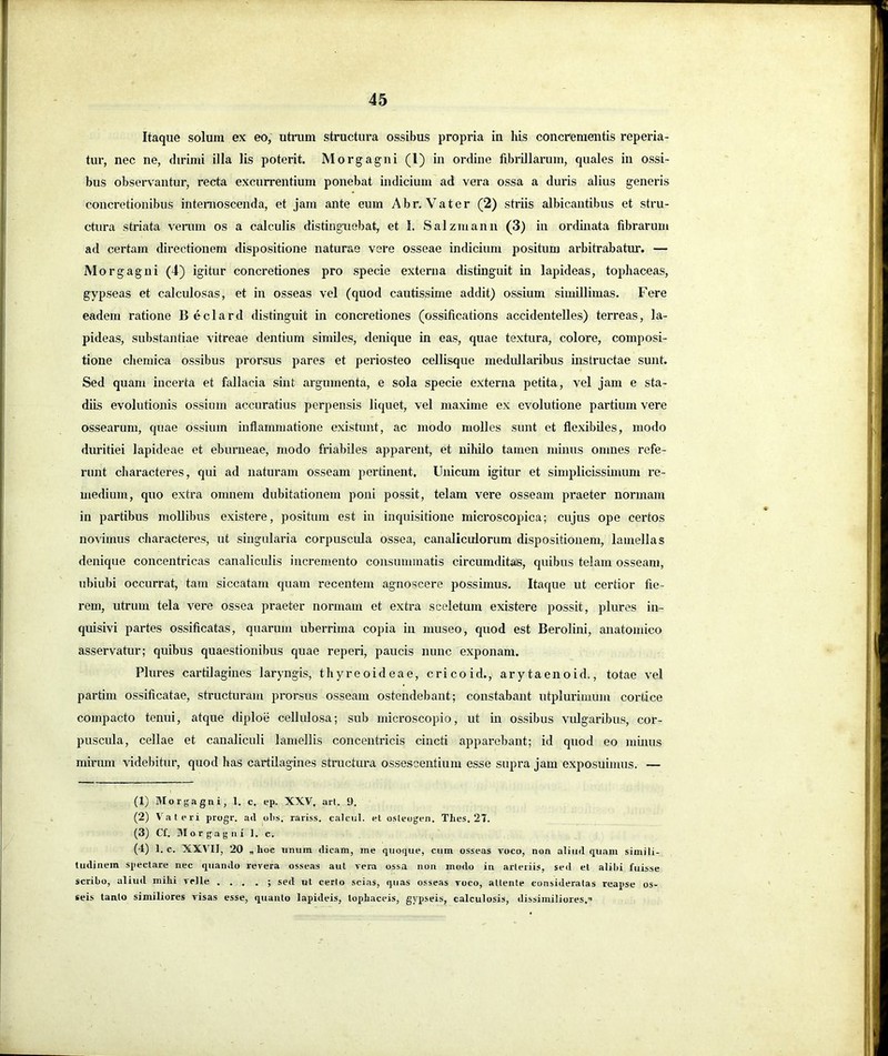 Itaque solum ex eo, utrum structura ossibus propria in his concrementis reperia- tur, nec ne, dirimi illa lis poterit. Morgagni (l) in ordine fibrillarum, quales in ossi- bus observantur, recta excurrentium ponebat indicium ad vera ossa a duris alius generis concretionibus intenioscenda, et jam ante eum Abr. Vater (2) striis albicantibus et stru- ctura striata verum os a calculis distinguebat, et I. Salzmann (3) in ordinata fibrarum ad certam directionem dispositione naturae vere osseae indicium positum arbitrabatur. — Morgagni (4) igitur concretiones pro specie externa distinguit in lapideas, tophaceas, gypseas et calculosas, et in osseas vel (quod cautissime addit) ossium simillimas. Fere eadem ratione B eclard distinguit in concretiones (ossifications accidentelles) terreas, la- pideas, substantiae vitreae dentium similes, denique in eas, quae textura, colore, composi- tione chemica ossibus prorsus pares et periosteo cellisque medullaribus instructae sunt. Sed quam incerta et fallacia sint argumenta, e sola specie externa petita, vel jam e sta- diis evolutionis ossium accuratius perpensis liquet, vel maxime ex evolutione partium vere ossearum, quae ossium inflammatione existimt, ac modo molles sunt et flexibUes, modo duritiei lapideae et eburneae, modo friabiles apparent, et nihilo tamen minus omnes refe- runt diaracteres, qui ad naturam osseam pertinent. Unicum igitur et simplicissimum re- medium, quo extra omnem dubitationem poni possit, telam vere osseam praeter normam in partibus mollibus existere, positum est in inquisitione microscopica; cujus ope certos novimus diaracteres, ut singularia corpuscula ossea, canaliculorum dispositionem, lamellas denique concentricas canaliculis incremento consummatis circumdits®, quibus telam osseam, ubiubi occurrat, tara siccatam quam recentem agnoscere possimus. Itaque ut certior fie- rem, utrum tela vere ossea praeter normam et extra sceletum existere possit, plures in- quisivi partes ossificatas, quarum uberrima copia in museo, quod est Berolini, anatomico asservatur; quibus quaestionibus quae reperi, paucis nunc exponam. Plures cartilagines laryngis, thyreoideae, cricoid., arytaenoid., totae vel partim ossificatae, structuram prorsus osseam ostendebant; constabant utplurimum cortice compacto tenui, atque diploe cellulosa; sub microscopio, ut in ossibus vulgaribus, cor- puscula, cellae et canaliculi lamellis concentricis cincti apparebant; id quod eo muuis mirum videbitur, quod has cartilagines structura ossescentium esse supra jam exposuimus. — (1) Morgagni, 1. c. ep. XXV, ari. 9. (2) Valeri progr. ad olis, rariss. calcul. el osleogen. Thes. 21. (3) Cf. Btorgagni 1. c. (4) 1. c. XXVII, 20 „ hoe nmim dicam, me qiiogue, ciiin osseas voco, non aliud quam simili- tudinem spectare nec quando revera osseas aut vera ossa non modo in arleriis, sed et alihi fuisse scribo, aliud mihi velle . . . . ; sed ut certo scias, quas osseas voco, attente consideratas reapse os- seis tanto similiores visas esse, quanto lapideis, tophaceis, gypseis, calculosis, dissimiliores,”