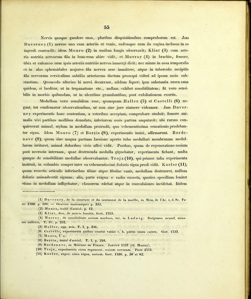 55 Nei'vis quoque gaudere ossa, pluribus disquisitionibus comprobatum est. Jam I)uverney(l) nervos una cum arteriis et venis, eadeniquc cum iis vagina inclusos in os ingredi contendit; idem Monro (2) in ossibus longis observavit; Klint (3) cum arte- ria nutritia nervorum fila in liumerum abire vidit, et Murray (4) in brachio, femore, tibia et calcaneo cum ipsis arteriis nutritiis nervos immergi dicit; nec minus in ossa temporalia ct in alas sphenoidales majores fila nervea sese immittere, atque in tuberculo occipitis fila nervorum cervicalium subtilia arteriarum ductum prosequi videri ad ipsam ossis sub- stantiam. Quomodo ulterius hi nervi decurrant, nildum liquet; ipsa substantia ossea sana quidem, si laeditur, ut in trepanatione etc., nullam exhibet sensibilitatem; fit vero sensi- bilis in morbis quibusdam, ut in ulceribus granulantibus, post exfoliationem exortis. Medullam vero sensibilem esse, quamquam Hali er (5) et Castelli (6) ne- gant, tot confirmatur observationibus, ut non sine jure statuere videamur. Jam Duver- ne y experimentis hanc sententiam, a veteribus acceptam, comprobare studuit; femore ani- malis vivi partibus mollibus denudato, inferiorem ossis partem amputavit; ubi rursus con- quieverat animal, stylum in medullam protrudit, quo vehementissima sensationis prodeban- tur signa. Idem Monro (7) et Bertin (8), experimentis innisi, affirmarunt. Borde- na ve (9), quum sine magna jjartmm laesione aperto tubo medullari membranam medul- larem irritaret, animal doloribus vivis affici vidit. Posthac, quum de regeneratione ossium post uecrosin internam, quae destruenda medulla gignebatur, experimenta fiebant, multa quoque de sensibilitate medullae observabantur. Troja (10), qui primus talia experimenta instituit, in columbis semper inter ea vehemeutissimi doloris signa prodi vidit. Koeler(ll), quum resectis articulis inferioribus tibiae atque filnilae canis, medullam destrueret, nullum doloris animadvertit signum; alia, parte exigua e radio exsecta, quoties specillum leniter etiam in medullam infligebatur, clamorem edebat atque in convulsiones incidebat. Itidem (1) Duveriiey, de la structure et du sentiinent de la moelle, iii 3Iein.de l’Ac. r, d.Sc. Pa- ris 1700. p. 19fi. — Oemres anatomiques p. 352. (2) Blonro, traite' d’oste'ol. p. 12. (3) Kliiil, diss. de nervis bracliii. Gott. 1735. (4) 31 u r r a y , de seiisiliilitute ussium morbosa, rec. in Ludwig: Scriptores neurol. mino- res collecti. T. IV. p. 252. (5) Hali er, opp. min. T, I, p. .341. (6) Castelli, experimenta quibus constat rarias c. li. partes sensu carere. Gott. 1753. (7) 31 o nro, 1. c. (8) Bertin, traitd d’osle'o1. T. I. p. 218. (9) Bordenave, in 3fercure de France. Janvier 1757 (cf. 3Iurray). (10) Troja, experimenta circa regenerat, ossium novorum. Paris 1775.