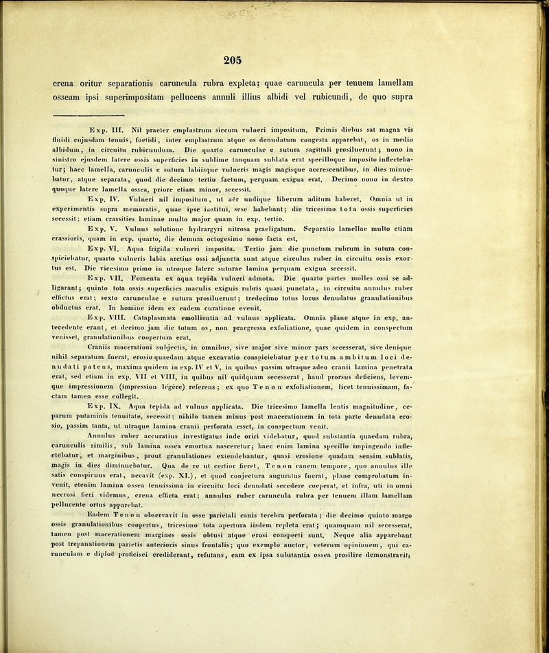 crena oritur separationis caruncula rubra exjileta; quae caruncula per tenuem lamellam osseam ipsi superimpositam pellucens annuli illius albidi vel rubicundi, de quo supra Exji. III. Nil praeter emplastrum siccum vulneri impositum. Primis dielius sat magna vis fluidi ciijusdam tenuis, foetidi, inter emplastrum atque os denudatum congesta appareltat, os in medio albidum, in circuitu rubicundum. Die quarto carunculae e sutura ,'agiltali prosiluerunt 5 nono in sinistro ejusdem latere ossis superficies in sublime tanquam suidata erat specilloque imposito inflecteba- tur; haec lamella, carunculis e sutura labiisque vulneris magis magisque accrescentibus, in dies minue- hatur, atque separata, quod die decimo tertio factum, perquam exigua erat. Decimo nono in dextro quoque latere lamella ossea, q>riore etiam minor, secessit. Exp. IV. Vulneri nil impositum, ut aer undique liberum aditum haberet. Omnia ut in experimentis supra memoratis, quae ipse institui, sese habebant; die tricesimo lota ossis superficies secessit; etiam crassilies laminae mullo major quam in exp. tertio. Exp. V. Vulnus solutione hydrargyri nitrosa j>raeligatum. Separatio lamellae multo etiam crassioris, quam in exp. quarto, die demum octogesimo nono facta est, Exq». VI. Aqua frigida vulneri imposita. Tertio jam die jjunctum rubrum in sutura con- sq)iciebalur, quarto vulneris labia arctius ossi adjuncta sunt atque circulus ruber in circuitu ossis exor- tus est. Die vicesimo primo in utroque latere suturae lamina q>erquam exigua secessit. Exj). VII. Fomenta ex aqua teq>ida vulneri admota. Die quarto qiartes molles ossi se ad- ligarant; quinto tota ossis superficies maculis exiguis rubris quasi quinclala, in circuitu annulus ruber effictus erat; sexto carunculae e sutura prosiluerunt; tredecimo totus locus denudatus granulationibus obductus erat. In homine idem ex eadem curatione evenit. Exq>. VIII. Cataplasmata emollientia ad vulnus applicata. Omnia plane atque in exp. an- tecedente erant, et decimo jam die totum os, non praegressa exfoliatione, quae quidem in conspectum venisset, granulalionibus coopertum erat. Craniis macerationi subjectis, in omnibus, sive major sive minor pars secesserat, sive denique nihil separatum fuerat, erosio quaedam atque excavatio conspiciebatur jier totum ambitum loci de- nudati patens, maxima quidem in exp. IV et V, in quibus q)assim ulraque adeo cranii lamina q>enetrata erat, sed etiam in exp. VII et VIII, in quibus iiil quidquam secesserat , haud q>rorsus deficiens, leveni- que impressionem (impression le'gere) referens; ex quo Tenon exfoliationem, licet tenuissimam, fa- ctam tamen esse collegit. Exq). IX, Aqua tepida ad vulnus aq>q)licala. Die tricesimo lamella lentis magnitudine, ce- qiarum putaminis tenuitate, secessit; nihilo tamen minus post macerationem in tota q>arte denudata ero- sio, passim tanta, ut utraque lamina cranii perforata esset, in conspectum venit. Annulus ruber accuratius investigatus inde oriri videbatur, quod substantia quaedam rubra, carunculis similis, sub lamina ossea emortua nasceretur; haec enim lamina specillo impingendo infle- ctebatur, et marginibus, prout granulationes extendebantur, quasi erosione quadam sensim sublatis, magis in dies diminuebatur. Qua de re ut certior fieret, Tenon canem tempore, quo annulus ille satis conspicuus erat, necavit (exp. XI.), et quod conjectura auguratus fuerat, plane comprobatum in- venit, etenim lamina ossea tenuissima in circuitu loci denudati secedere coeq)erat, et infra, uti in omni necrosi fieri videmus, crena efficta erat; annulus ruber caruncula rubra per tenuem illam lamellam q>ellucente ortus apparebat. Eadem Teno n observavit in osse qrarietali canis terebra perforata ; die decimo quinto margo ossis granulalionibus coopertus, tricesimo tota apertura iisdem reqdeta erat; quamquam nil secesserat, tamen q>ost macerationem margines ossis obtusi atque erosi con.sq)ecti sunt. Neque alia apparebant post trepanationem parietis anterioris sinus frontalis; quo exeinqdo auctor, veterum opinionem, qui ca- runculam e diploe proficisci crediderant, refutans, eam ex ipsa substantia ossea prosilire demonstravit;