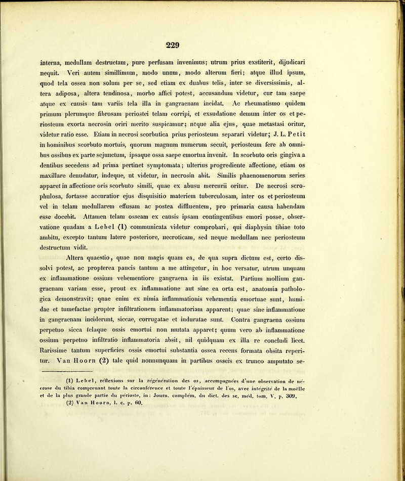 interna, medullam destructam, pure perfusam invenimus; utrum prius exstiterit, dijudicari nequit. Veri autem simillimum, modo unum, modo alterum fieri; atque illud ipsum, quod tela ossea non solum per se, sed etiam ex duabus telis, inter se diversissimis, al- tera adiposa, altera tendinosa, morbo affici potest, accusandum videtur, cur tam saepe atque ex causis tam variis tela illa in gangraenam incidat. Ac rheumatismo quidem primum plerumque fibrosam periostei telam corripi, et exsudatione demum inter os et pe- riosteum exorta necrosin oriri merito suspicamur; ncque alia ejus, quae metastasi oritur, videtur ratio esse. Etiam in necrosi scorbutica prius periosteum separari videtur; J.L. Petit in hominibus scorbuto mortuis, quorum magnum numerum secuit, periosteum fere ab omni- bus ossibus ex parte sejunctum, ipsaque ossa saepe emortua invenit. In scorbuto oris gingiva a dentibus secedens ad prima pertinet symptomata; ultenus progrediente aflTectione, etiam os maxillare denudatur, indeque, ut videtur, in necrosin abit. Similis phaenomenorum series apparet in affectione oris scorbuto simili, quae ex abusu mercurii oritur. De necrosi scro- phulosa, fortasse accuratior ejus disquisitio materiem tuberculosam, inter os et periosteum vel in telam medullarem effusam ac postea diffluentem, pro primaria causa habendam esse docebit. Attamen telam osseam ex causis ipsam contingentibus emori posse, obser- vatione quadam a Lebel (1) communicata videtur comprobari, qui diaphysin tibiae toto ambito, excepto tantum latere posteriore, necroticam, sed neque medullam nec periosteum destructum vidit. Altera quaestio, quae non magis quam ea, de qua supra dictum est, certo dis- solvi potest, ac propterea paucis tantum a me attingetur, in hoc versatur, utrum unquam ex inflammatione ossium veliementiore gangraena in iis existat. Partium mollium gan- graenam variam esse, prout ex inflammatione aut sine ea orta est, anatomia patholo- gica demonstravit; quae enim ex nimia inflammationis vehementia emortuae sunt, humi- dae et tumefactae propter infiltrationem inflammatoriam apparent; quae sine inflammatione in gangraenam inciderunt, siccae, corrugatae et induratae sunt. Contra gangraena ossium perpetuo sicca telaque ossis emortui non irmtata apparet; quum vero ab inflammatione ossium perpetuo infiltratio inflammatoria absit, nil quidquam ex illa re concludi licet. Rarissime tantum superficies ossis emortui substantia ossea recens formata obsita reperi- tur. Van Iloorn (2) tale quid nonnunquam in partibus osseis ex trunco amputato se- (1) Lebel, re'flexions sur la re'^e'iicrulion <les os, accompag^nees <l’iine observalion <le ne- crose <lii tibia compreiiant toule la circonference et toute l’e'paissenr <Ie l’os, arec iulegrite' ile la moelle ef (le la plus grande partie du pe'rioste, in: Journ. complem. du dict. iles sc, med. tom, V. p. 309. (2} Van Hoorn, 1. c. p. 60.