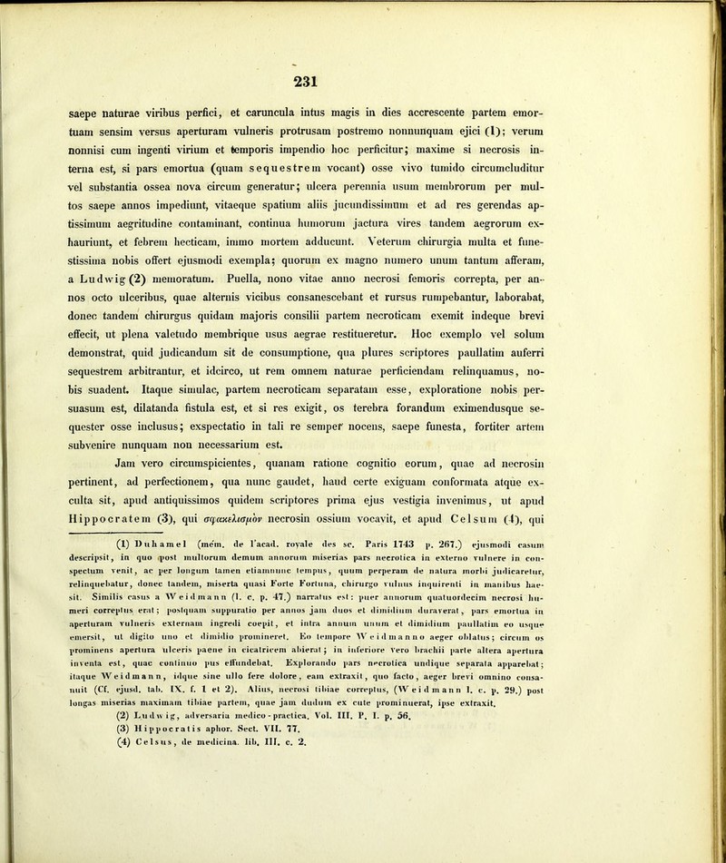 saepe naturae viribus perfici, et caruncula intus magis in dies accrescente partem emor- tuam sensim versus aperturam vulneris protrusam postremo nonnunquam ejici (1); verum nonnisi cum ingenti virium et temporis impendio hoc perficitur; maxime si necrosis in- terna est, si pars emortua (quam sequestrem vocant) osse vivo tumido circumcluditur vel substantia ossea nova circum generatur; idcera perennia usum membrorum per mul- tos saepe annos impediunt, vitaeque spatium aliis jucundissimum et ad res gerendas ap- tissimum aegritudine contaminant, continua humorum jactura vires tandem aegrorum ex- hauriunt, et febrem becticam, immo mortem adducunt. Veterum chirurgia multa et fune- stissima nobis offert ejusmodi exempla; quorum ex magno numero unum tantum afferam, a Ludwig(2) memoratum. Puella, nono vitae anno necrosi femoris correpta, per an- nos octo ulceribus, quae alternis vicibus consanescebant et rursus rumpebantur, laborabat, donec tandem* chirurgus quidam majoris consilii partem necroticam exemit indeque brevi effecit, ut plena valetudo membrique usus aegrae restitueretur. Hoc exemplo vel solum demonstrat, quid judicandum sit de consumptione, qua plures scriptores paullatim auferri sequestrem arbitrantur, et idcirco, ut rem omnem naturae perficiendam relinquamus, no- bis suadent. Itaque simulae, partem necroticam separatam esse, exploratione nobis per- suasum est, dilatanda fistula est, et si res exigit, os terebra forandum eximendusque se- quester osse inclusus; exspectatio in tali re sempef nocens, saepe funesta, fortiter artem subvenire nunquam non necessarium est. Jam vero circumspicientes, quanam ratione cognitio eorum, quae ad necrosin pertinent, ad perfectionem, qua nunc gaudet, haud certe exiguam conformata atque ex- culta sit, apud antiquissimos quidem scriptores prima ejus vestigia invenimus, ut apud Hippocratem (3), qui (Tcpanihafiov necrosin ossium vocavit, et apud Celsum (4), qui (1) Uuliamel (mem. de l’acad. royale des sc. Paris 1743 p. 267.) ejusmodi rasum descripsit, iu quo .post mullorum demum annoriiin miserias pars necrotica iii externo vulnere in con- spectum venit, ac per longum tamen etiamniinc tempus, quum perperam de natura inorM judicaretur, relinquebatur, donec tandem, miserta quasi Forte Fortuna, chirurgo vulnus inquirenti in manibus hae- sit. Similis casus a Weidmann (1. c. p. 47.) narratus est; puer annorum quatuordecim necrosi hu- meri correptus erat; postquam suppuratio per annus jam duos et dimidium duraveiMt, pars emortua in aperturam vulneris externam ingredi coepit, et intra annum unum et dimidium paullatim eo usque emersit, ut digito uno et dimidio promineret. Eo tempore Weidmanno aeger olilatiis; circum os prominens apertura ulceris paene in cicatricem aliierul ; in inferiore vero brachii parte altera apertura inventa est, quae cunlinuo pus effundebat. Explorando pars necrotica undique separata apparebat; itaque Weidmann, idque sine ullo fere dolore, eam extraxit, quo facto, aeger brevi omnino consa- nuit (Cf. ejusd. tab. IX. f. 1 et 2). Alius, necrosi tibiae correptus, (Weidmann 1. c. p. 29.) post longas miserias maximam tibiae partem, quae jam dudum ex cute prominuerat, ipse extraxit. (2) Ludu ig, adversaria medico - praelica. Vol. III. P. I. p, 56. (3) Hippocratis aphor. Sect. VII. 77. (4) Celsus, de medicina, lib. III. c. 2.