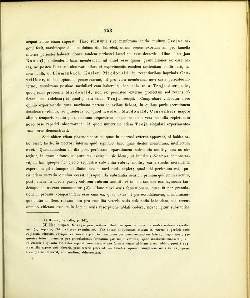 aequat atque etiam superat. Haec substantia sive membrana initio multum Trojae ne- ’ gotii fecit, maximeque de hoc dubius diu haerebat, utrum recens exortam an pro lamella | interna periostei haberet, donec tandem periostei lamellam esse decrevit. Hinc, licet jam ! ’ Bonn (1) contenderit, hanc membranam nil aliud esse quam granulationes ex osse na- : j tas, ac postea Russei observationibus et experimentis eandem sententiam confirmarit, ta- ''' men multi, ut Blumenbach, Koeler, Macdonald, in recentioribus imprimis Cru- ■ : veilhier, in hac opinione perseverarunt, ut pro vera membrana, novi ossis periosteo in- ' terno, membrana posthac medullari eam haberent; hac sola re a Troja discrepantes, 1 quod eam, praeeunte Macdonald, non ex periosteo externo profectam sed recens ef- ■ fictam esse volebanr; id quod postea etiam Troja recepit. Comprobari videbatur haec opinio experimentis, quae maximam partem in avibus fiebant, in quibus puris secretionem j i desiderari vidimus, ac praeterea eo, quod Koeler, Macdonald, Cruveilhier majore aliquo temporis spatio post emissum sequestrem elapso canalem vera medulla repletum in ! novo osse reperiri observarant; id quod nuperrime etiam Troja singulari experimento- | ■ rum serie demonstravit. Sed obiter etiam phaenomenorum, quae in necrosi externa apparent, si habita ra- ' , tio esset, facile, in necrosi interna quid significet haec quae dicitur membrana, intellectum esset. Quemadmodum in illa post perfectam separationem substantia mollis, qua os ob- j ' tegitur, in granulationes suppurantes assurgit, sic idem, ut imprimis Scarpa demonstra- vit, in hac quoque fit; ejecto sequestre substantia rubra, mollis, carni similis incrementa i capere incipit totumque paullatim cavum novi ossis explet; quod ubi perfectum est, pu- ris etiam secretio omnino cessat, ipsaque illa substantia sensim, primum quidem in circuitu, post etiam in media parte, colorem rubrum amittit, et in substantiam cartilagineam tan- ^ demque in osseam commutatur (2). Hanc novi ossis formationem, quae fit per granula- tionem, prorsus comparandam esse cum ea, quae extra fit per exsudationem, membranam- I 1| que initio mollem, rubram non pro emollita veteris ossis substantia habendam, sed recens i! omnino effictam esse et in locum ossis resorptione ablati cedere, novae igitur substantiae j | (1) Bonn, de callo, p. 161. (2) Hoc tempore Scarpa praeparatum illud, in quo primum de nostra materie expertus est, (v. supra p. 244), videtur examinasse. Fac novam substantiam osseam in externa superficie satis copiosam effictam eainque extrinsecus jam in densiorem corticem contractam fuisse, fingas ejecto se- questre intus novum os per granulationes formatum partemque corticis, quae incolumis manserat, aut relaxatam aliquanto aut inter separationem resorptione fortasse totam ablatam esse, addas, quod Scar- pa e illa expansionis theoria prae ceteris placebat, — habebis, opinor, imaginem ossis ab ea, quam Scarpa adumbravit, non multuia abhorrentem.