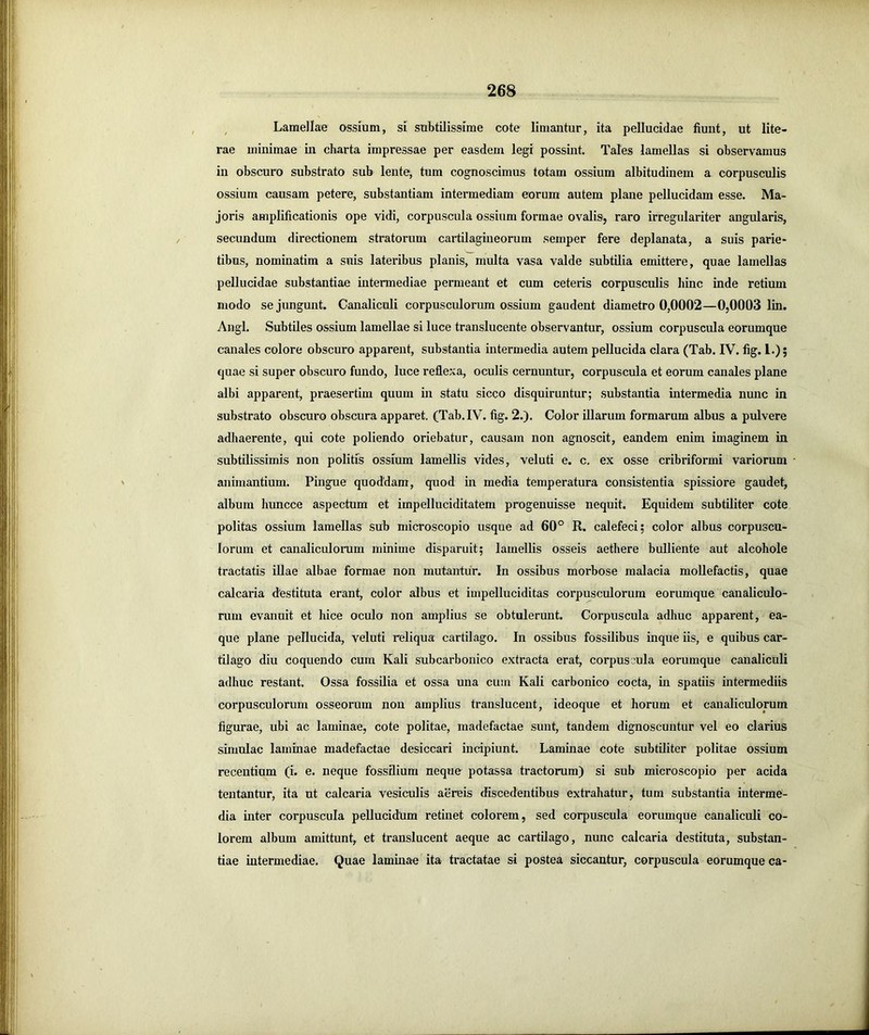 ^ Lamellae ossium, si subtilissime cote limantur, ita pellucidae fiunt, ut lite- rae minimae in charta impressae per easdem legi possint. Tales lamellas si observamus in obscuro substrato sub lente, tum cognoscimus totam ossium albitudinem a corpusculis ossium causam petere, substantiam intermediam eorum autem plane pellucidam esse. Ma- joris amplificationis ope vidi, corpuscula ossium formae ovalis, raro irregulariter angularis, secundum directionem stratorum cartilagineorum semper fere deplanata, a suis parie- tibus, nominatim a suis lateribus planis, multa vasa valde subtilia emittere, quae lamellas pellucidae substantiae intermediae permeant et cum ceteris corpusculis hinc inde retium modo sejungunt. Canaliculi corpusculorum ossium gaudent diametro 0,0002—0,0003 lin. Angi. Subtiles ossium lamellae si luce translucente observantur, ossium corpuscula eorumque canales colore obscuro apparent, substantia intermedia autem pellucida clara (Tab. IV. fig. 1.); quae si super obscuro fundo, luce reflexa, oculis cernuntur, corpuscula et eorum canales plane albi apparent, praesertim quum in statu sicco disquiruntur; substantia intermedia nunc in substrato obscuro obscura apparet. (Tab. IV. fig. 2.). Color illarum formarum albus a pulvere adhaerente, qui cote poliendo oriebatur, causam non agnoscit, eandem enim imaginem in subtilissimis non politis ossium lamellis vides, veluti e. c, ex osse cribriformi variorum animantium. Pingue quoddam, quod in media temperatura consistentia spissiore gaudet, album liuncce aspectum et impelluciditatem progenuisse nequit. Equidem subtiliter cote politas ossium lamellas sub microscopio usque ad 60° R. calefeci; color albus corpuscu- lorum et canaliculorum minime disparuit; lamellis osseis aethere bulliente aut alcohole tractatis illae albae formae non mutantur. In ossibus morbose malacia mollefactis, quae calcaria <lestituta erant, color albus et impelluciditas corpusculorum eorumque canaliculo- rum evanuit et hice oculo non amplius se obtulerunt. Corpuscula adhuc apparent, ea- que plane pellucida, veluti reliqua cartilago. In ossibus fossilibus inque iis, e quibus car- tilago diu coquendo cum Kali subcarbonico extracta erat, corpuscula eorumque canaliculi adhuc restant. Ossa fossilia et ossa una cum Kali carbonico cocta, in spatiis intermediis corpusculorum osseorum non amplius translucent, ideoque et horum et canaliculorum figurae, ubi ac laminae, cote politae, madefactae sunt, tandem dignoscuntur vel eo clarius simulae laminae madefactae desiccari incipiunt. Laminae cote subtiliter politae ossium recentium (i. e. neque fossilium neque potassa tractorum) si sub microscopio per acida tentantur, ita ut calcaria vesiculis aereis discedentibus extrahatur, tum substantia interme- dia inter corpuscula pellucidum retinet colorem, sed corpuscula eorumque canaliculi co- lorem album amittunt, et translucent aeque ac cartilago, nunc calcaria destituta, substan- tiae intermediae. Quae laminae ita tractatae si postea siccantur, corpuscula eorumque ca-