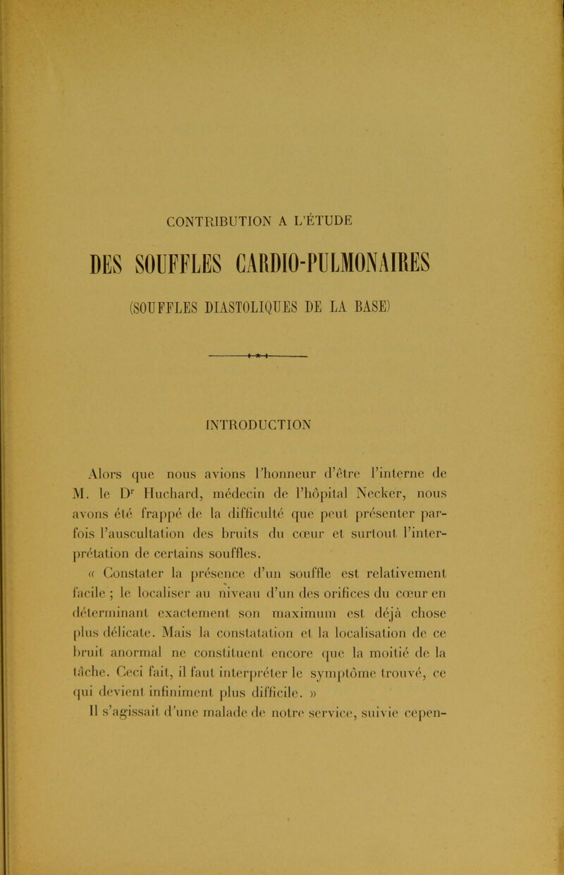 DES SOUFFLES CARDIO-PULMONAIRES (SOUFFLES DIASTOLIQUES DE LA BASE) INTRODUCTION Alors que nous avions l’honneur d’être l’interne de M. le Dr Huchard, médecin de l’hôpital Nccker, nous avons été frappé de la difficulté que peut présenter par- fois l’auscultation des bruits du cœur et surtout l’inter- prétation de certains souffles. « Constater la présence d’un souffle est relativement facile ; le localiser au niveau d’un des orifices du cœur en déterminant exactement son maximum est déjà chose plus délicate. Mais la constatation et la localisation de ce bruit anormal ne constituent encore que la moilié de la tâche. Ceci fait, il faut interpréter le symptôme trouvé, ce qui devient infiniment plus difficile. » Il s’agissait d’une malade de notre service, suivie cepen-