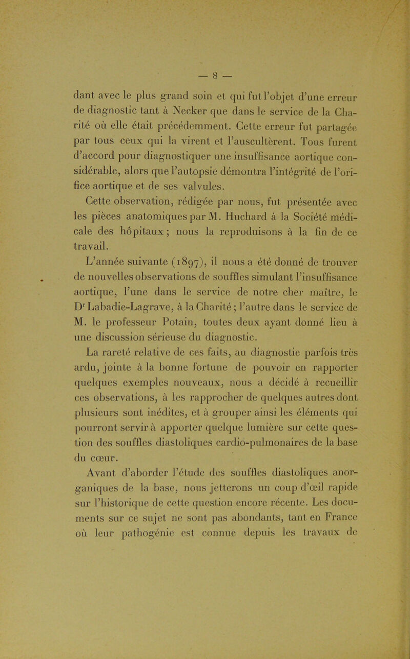 / dant avec le plus g'rand soin et qui lut l’objet d’une erreur de diagnostic tant à Necker que dans le service de la Cha- rité où elle était précédemment. Cette erreur fut partagée par tous ceux qui la virent et l’auscultèrent. Tous furent d’accord pour diagnostiquer une insuffisance aortique con- sidérable, alors que l’autopsie démontra l’intégrité de l’ori- fice aortique et de ses valvules. Cette observation, rédigée par nous, fut présentée avec les pièces anatomiques par M. Huchard à la Société médi- cale des hôpitaux ; nous la reproduisons à la fin de ce travail. L’année suivante (1897), il nous a été donné de trouver de nouvelles observations de souffles simulant l’insuffisance aortique, l’une dans le service de notre cher maître, le Dr Labadie-Lagrave, à la Charité; l’autre dans le service de M. le professeur Potain, toutes deux ayant donné lieu à une discussion sérieuse du diagnostic. La rareté relative de ces faits, au diagnostic parfois très ardu, jointe à la bonne fortune de pouvoir en rapporter quelques exemples nouveaux, nous a décidé à recueillir ces observations, à les rapprocher de quelques autres dont plusieurs sont inédites, et à grouper ainsi les éléments qui pourront servir à apporter quelque lumière sur cette ques- tion des souffles diastoliques cardio-pulmonaires de la base du cœur. Avant d’aborder l’étude des souffles diastoliques anor- ganiques de la base, nous jetterons un coup d’œil rapide sur l’historique de cette question encore récente. Les docu- ments sur ce sujet ne sont pas abondants, tant en France où leur pathogénie est connue depuis les travaux de