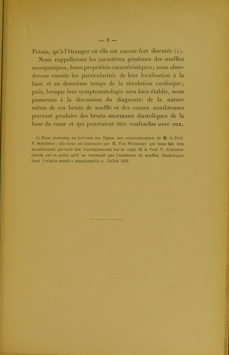Potain, qu’à l’étranger où elle est encore fort discutée (i). Nous rappellerons les caractères généraux des souffles anorganiques, leurs propriétés caractéristiques ; nous abor- derons ensuite les particularités de leur localisation à la base et au deuxième temps de la révolution cardiaque ; puis, lorsque leur symptomatologie sera bien établie, nous passerons à la discussion du diagnostic de la nature même de ces bruits de souffle et des causes nombreuses pouvant produire des bruits anormaux diastoliques de la base du cœur et qui pourraient être confondus avec eux. (1) Nous recevons, en écrivant ces lignes, une communication de M. le Prof. V. Schrôtter ; elle nous est transmise par M. Von Weismayr qui nous fait très aimablement parvenir des renseignements sur ce sujet. M. le Prof. V. Schrôtter insiste sur ce point qu’il ne reconnaît pas l’existence de souffles diastoliques dont l’origine serait (( occasionnelle ». Juillet 1897.