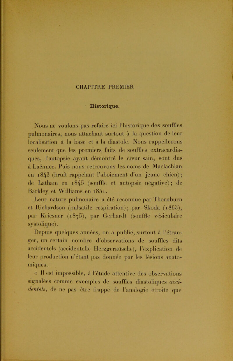 CHAPITRE PREMIER Historique. Nous ne voulons pas refaire ici l’historique des souffles pulmonaires, nous attachant surtout à la question de leur localisation à la base et à la diastole. Nous rappellerons seulement que les premiers faits de souffles extracardia- ques, l’autopsie ayant démontré le cœur sain, sont dus à Laënnec. Puis nous retrouvons les noms de Maclachlan en i843 (bruit rappelant l’aboiement d’un jeune chien); de Latham en i845 (souffle et autopsie négative); de Barkley et Williams en i85i. Leur nature pulmonaire a été reconnue par Thornburu et Richardson (pulsatile respiration); par Skoda ( 1863), par Kriesner (1875), par Gerhardt (souffle vésiculaire systolique). Depuis quelques années, on a publié, surtout à l’étran- ger, un certain nombre d’observations de souffles dits accidentels (accidentelle Herzgeraüsche), l’explication de leur production n’étant pas donnée par les lésions anato- miques. « Il est impossible, à l’étude attentive des observations signalées comme exemples de souffles diastoliques acci- dentels, de ne pas être frappé de l’analogie étroite que