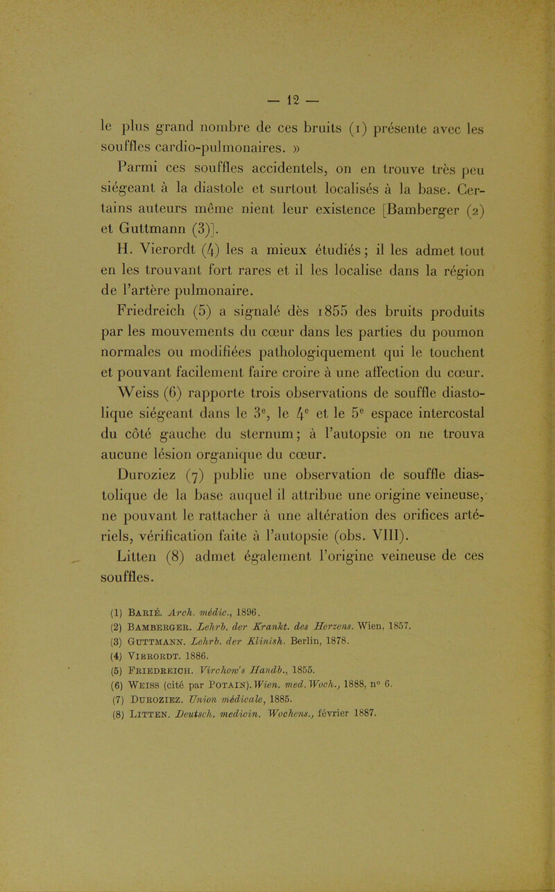 — 12 — le plus grand nombre de ces bruits (i) présente avec les souffles cardio-pulmonaires. » Parmi ces souffles accidentels, on en trouve très peu siégeant à la diastole et surtout localisés à la base. Cer- tains auteurs même nient leur existence [Bamberger (2) et Guttmann (3)]. H. Vierordt (4) les a mieux étudiés; il les admet tout en les trouvant fort rares et il les localise dans la région de l’artère pulmonaire. Friedreich (5) a signalé dès 1855 des bruits produits par les mouvements du cœur dans les parties du poumon normales ou modifiées pathologiquement qui le touchent et pouvant facilement faire croire à une affection du cœur. Weiss (6) rapporte trois observations de souffle diasto- lique siégeant dans le 3e, le 4e et le 5e espace intercostal du côté gauche du sternum ; à l’autopsie on ne trouva aucune lésion organique du cœur. Duroziez (7) publie une observation de souffle dias- tolique de la base auquel il attribue une origine veineuse, ne pouvant le rattacher à une altération des orifices arté- riels, vérification faite à l’autopsie (obs. VIII). Litten (8) admet également l’origine veineuse de ces souffles. (1) BariÉ. Arch. vièdic., 1896. (2) Bamberger. Leltri. de?' Krankt. des Herzens. Wien, 1857. (3) Guttmann. Lehrb. der Klinish. Berlin, 1878. (4) Vierordt. 1886. (5) Friedreich. Virchows Ilandb., 1855. (6) Weiss (cité par Potain).Wien. med.Woch., 1888, nu 6. (7) Duroziez. Union médicale, 1885.