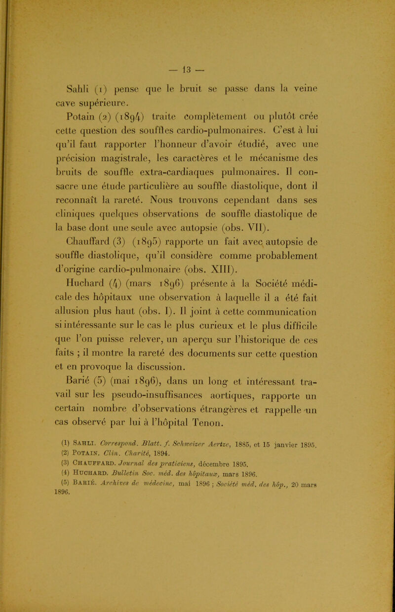 Sahli (i) pense que le bruit se passe dans la veine cave supérieure. Potain (2) (i8g4) traite complètement ou plutôt crée cette question des souffles cardio-pulmonaires. C’est à lui qu’il faut rapporter l’honneur d’avoir étudié, avec une précision magistrale, les caractères et le mécanisme des bruits de souffle extra-cardiaques pulmonaires. 11 con- sacre une étude particulière au souffle diastolique, dont il reconnaît la rareté. Nous trouvons cependant dans ses cliniques quelques observations de souffle diastolique de la base dont une seule avec autopsie (obs. VII). Chauffard (3) (1896) rapporte un fait avec autopsie de souffle diastolique, qu’il considère comme probablement d’origine cardio-pulmonaire (obs. XIII). Huchard (4) (mars 1896) présente à la Société médi- cale des hôpitaux une observation à laquelle il a été fait allusion plus haut (obs. I). Il joint à cette communication si intéressante sur le cas le plus curieux et le plus difficile que l’on puisse relever, un aperçu sur l’historique de ces faits ; il montre la rareté des documents sur cette question et en provoque la discussion. Barié (5) (mai 1896), dans un long- et intéressant tra- vail sur les pseudo-insuffisances aortiques, rapporte un certain nombre d’observations étrangères et rappelle un cas observé par lui à l’hôpital Tenon. (1) Sahli. Correspond. Blatt. f. Schweizer Aertze, 1885, et 15 janvier 1895. (2) Potain. Clin. Charité, 1894. (3) Chauffard. Journal des praticiens, décembre 1895. (4) Huchard. Bulletin Suc. méd. des hôpitaux, mars 1896. (5) Barié. Archives de médecine, mai 1896 ; Société méd. des liôp., 20 mars 1896.