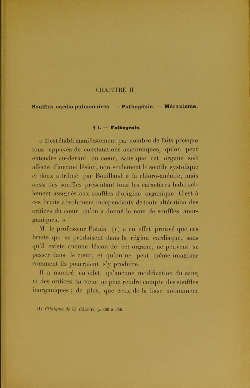 Souffles cardio-pulmonaires. — Pathogénie. — Mécanisme. | 1. — Pathogénle. « Il est établi manifestement par nombre de faits presque tous appuyés de constatations anatomiques, qu’on peut entendre au-devant du cœur, sans que cet organe soit affecté d’aucune lésion, non seulement le souffle systolique et doux attribué par Bouillaud à la chloro-anémie, mais aussi des souffles présentant tous les caractères habituel- lement assignés aux souffles d’origine organique. C’est à ces bruits absolument indépendants de toute altération des orifices du cœur qu’on a donné le nom de souffles anor- ganiques. » M. le professeur Potain (i) a en effet prouvé que ces bruits qui se produisent dans la région cardiaque, sans qu’il existe aucune lésion de cet organe, ne peuvent se passer dans le cœur, et qu’on ne peut même imaginer comment ils pourraient s’y produire. Il a montré en effet qu’aucune modification du sang ni des orifices du cœur ne peut rendre compte des souffles inorganiques ; de plus, que ceux de la base notamment (1) Cliniques de la Charité, p. 339 à 356.