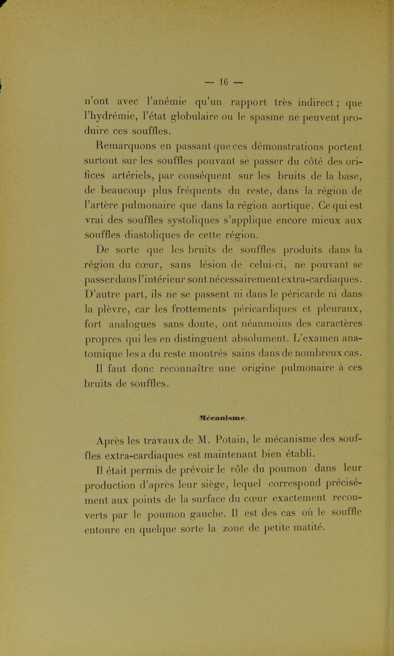 r n’ont avec l’anémie qu’un rapport très indirect ; que l’hydrémie, l’état globulaire ou le spasme ne peuvent pro- duire ces souffles. Remarquons en passant que ces démonstrations portent surtout sur les souffles pouvant se passer du côté des ori- fices artériels, par conséquent sur les bruits de la base, de beaucoup plus fréquents du reste, dans la région de l’artère pulmonaire que dans la région aortique. Ce qui est vrai des souffles systoliques s’applique encore mieux aux souffles diastoliques de cette région. De sorte que les bruits de souffles produits dans la région du cœur, sans lésion de celui-ci, ne pouvant se passer dans l’intérieur sont nécessairement extra-cardiaques. D’autre part, ils ne se passent ni dans le péricarde ni dans la plèvre, car les frottements péricardiques et pleuraux, fort analogues sans doute, ont néanmoins des caractères propres qui les en distinguent absolument. L’examen ana- tomique les a du reste montrés sains dans de nombreux cas. Il faut donc reconnaître une origine pulmonaire à ces bruits de souffles. Mécanisme. Après les travaux de M. Potain, le mécanisme des souf- fles extra-cardiaques est maintenant bien établi. Il était permis de prévoir le rôle du poumon dans leur production d’après leur siège, lequel correspond précisé- ment aux points de la surface du cœur exactement recou- verts par le poumon gauche. Il est des cas où le souffle entoure en quelque sorte la zone de petite matité.