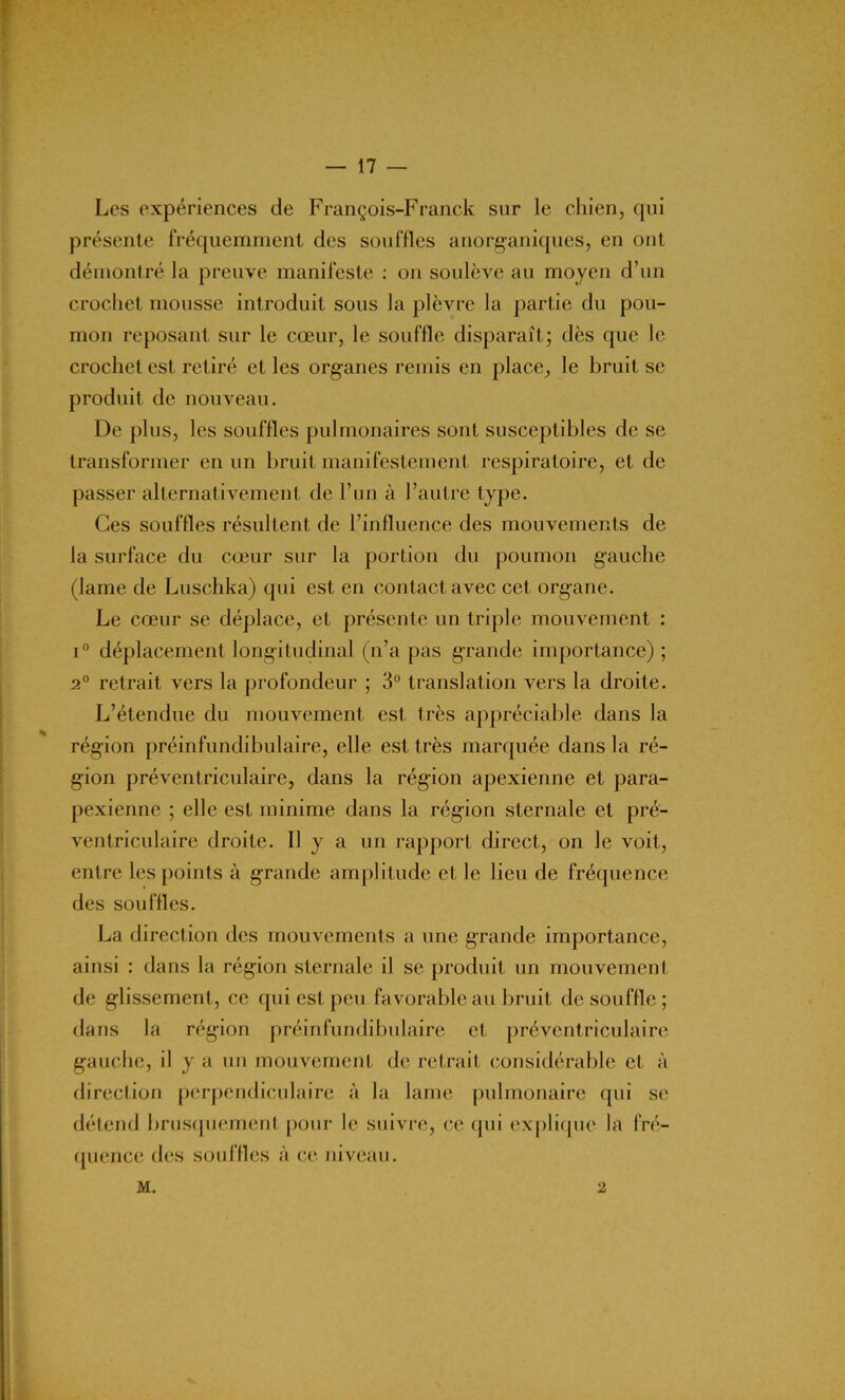 Les expériences de François-Franck sur le chien, qui présente fréquemment des souffles anorganiques, en ont démontré la preuve manifeste : on soulève au moyen d’un crochet mousse introduit sous la plèvre la partie du pou- mon reposant sur le cœur, le souffle disparaît; dès que le crochet est retiré et les organes remis en place, le bruit se produit de nouveau. De plus, les souffles pulmonaires sont susceptibles de se transformer en un bruit manifestement respiratoire, et de passer alternativement de l’un à l’autre type. Ces souffles résultent de l’influence des mouvements de la surface du cœur sur la portion du poumon gauche (lame de Luschka) qui est en contact avec cet organe. Le cœur se déplace, et présente un triple mouvement : i° déplacement longitudinal (n’a pas grande importance) ; 2° retrait vers la profondeur ; 3° translation vers la droite. L’étendue du mouvement est très appréciable dans la région préinfundibulaire, elle est très marquée dans la ré- gion préventriculaire, dans la région apexienne et para- pexienne ; elle est minime dans la région sternale et pré- ventriculaire droite. Il y a un rapport direct, on le voit, entre les points à grande amplitude et le lieu de fréquence des souffles. La direction des mouvements a une grande importance, ainsi : dans la région sternale il se produit un mouvement de glissement, ce qui est peu favorable au bruit de souffle ; dans la région préinfundibulaire et préventriculaire gauche, il y a un mouvement de retrait considérable et à direction perpendiculaire à la lame pulmonaire qui se détend brusquement pour le suivre, ce qui explique la fré- quence des souffles à ce niveau. M. 2