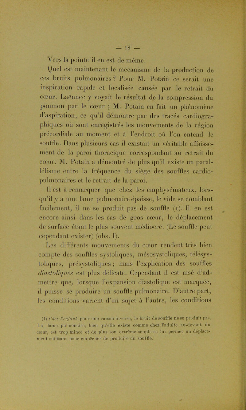 Vers la pointe il en est de meme. Quel est maintenant le mécanisme de la production de ces bruits pulmonaires? Pour M. Potarin ce serait une inspiration rapide et localisée causée par le retrait du cœur. Laënnec y voyait le résultat de la compression du poumon par le cœur ; M. Potain en fait un phénomène d’aspiration, ce qu’il démontre par des tracés cardiogra- phiques où sont enregistrés les mouvements de la région précordiale au moment et à l’endroit où l’on entend le souffle. Dans plusieurs cas il existait un véritable affaisse- ment de la paroi thoracique correspondant au retrait du cœur. M. Potain a démontré de plus qu’il existe un paral- lélisme entre la fréquence du siège des souffles cardio- pulmonaires et le retrait de la paroi. Il est à remarquer que chez les emphysémateux, lors- qu’il y a une lame pulmonaire épaisse, le vide se comblant facilement, il ne se produit pas de souffle (i). Il en est encore ainsi dans les cas de gros cœur, le déplacement de surface étant le plus souvent médiocre. (Le souffle peut cependant exister) (obs. I ). Les différents mouvements du cœur rendent très bien compte des souffles systoliques, mésosystoliques, télésys- toliques, présystoliques ; mais l’explication des souffles diastoliqnés est plus délicate. Cependant il est aisé d’ad- mettre que, lorsque l’expansion diastolique est marquée, il puisse se produire un souffle pulmonaire. D’autre part, les conditions varient d’un sujet à l’autre, les conditions (1) Chez l'enfant, pour une raison inverse, le bruit de souffle nese produit pas. La lame pulmonaire, bien qu'elle existe comme chez l’adulte au-devant du cœur, est trop mince et de plus son extrême souplesse lui permet un déplace- ment suffisant pour empêcher de produire un souffle.