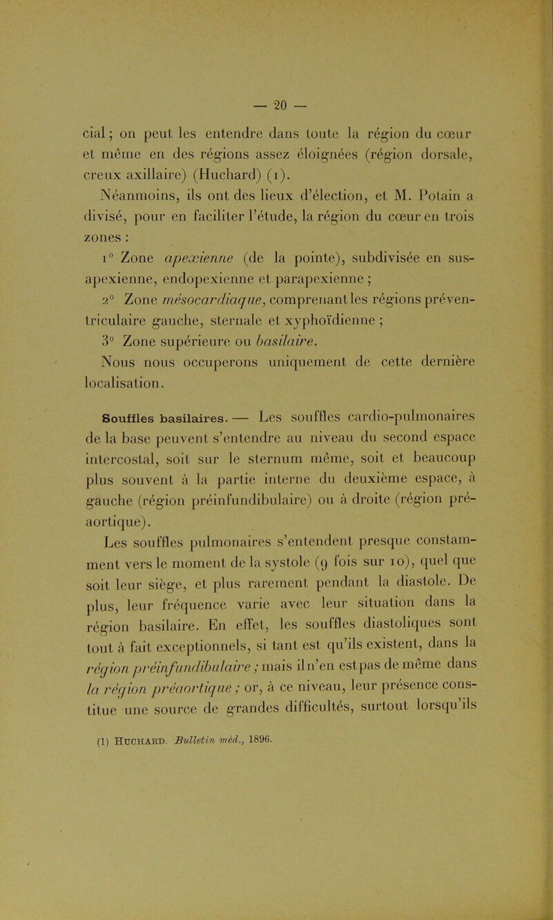 cial ; on peut les entendre dans toute la région du cœur et même en des régions assez éloignées (région dorsale, creux axillaire) (Huchard) (i). Néanmoins, ils ont des lieux d’élection, et M. Potain a divisé, pour en faciliter l’étude, la région du cœur en trois zones : i° Zone apexienne (de la pointe), subdivisée en sus- apexienne, endopexienne et parapexienne ; 2° Zone mésocardiaqne., comprenant les régions préven- triculaire gauche, sternale et xyphoïdienne ; 3° Zone supérieure ou basilaire. Nous nous occuperons uniquement de cette dernière localisation. Souffles basilaires. — Les souffles cardio-pulmonaires de la base peuvent s’entendre au niveau du second espace intercostal, soit sur le sternum même, soit et beaucoup plus souvent à la partie interne du deuxième espace, à gauche (région préinfundibulaire) ou à droite (région pré- aortique). Les souffles pulmonaires s’entendent presque constam- ment vers le moment de la systole (9 fois sur 10), quel que soit leur siège, et plus rarement pendant la diastole. De plus, leur fréquence varie avec leur situation dans la région basilaire. En effet, les souffles diastoliques sont tout à fait exceptionnels, si tant est qu’ils existent, dans la région préinfundibulaire ; mais iln’en est pas de même dans la région préaortique; or, à ce niveau, leur présence cons- titue une source de grandes difficultés, surtout lorsqu ils (1) Huchard. Bulletin mèd1896.