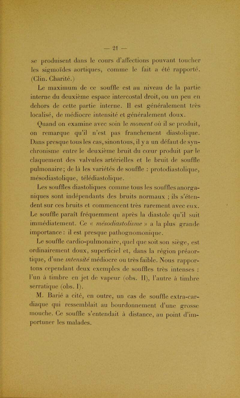 se produisent dans le cours d’aflections pouvant toucher les sigmoïdes aortiques, comme le fait a été rapporté. (Clin. Charité.) Le maximum de ce souffle est au niveau de la partie interne du deuxième espace intercostal droit, ou un peu en dehors de cette partie interne. Il est généralement très localisé, de médiocre intensité et généralement doux. Quand on examine avec soin le moment où il se produit, on remarque qu’il n’est pas franchement diastolique. Dans presque tous les cas, sinon tous, il y a un défaut de syn- chronisme entre le deuxième bruit du cœur produit par le claquement des valvules artérielles et le bruit de souffle pulmonaire; de là les variétés de souffle : protodiastolique, mésodiastolique, télédiastolique. Les souffles diastoliques comme tous les souffles anorga- niques sont indépendants des bruits normaux ; ils s’éten- dent sur ces bruits et commencent très rarement avec eux. Le souffle parait fréquemment après la diastole qu’il suit immédiatement. Ce « mésodiastolisme » a la plus grande importance : il est presque pathognomonique. Le souffle cardio-pulmonaire, quel que soit son siège, est ordinairement doux, superficiel et, dans la région préaor- tique, d’une intensité médiocre ou très faible. Nous rappor- tons cependant deux exemples de souffles très intenses : l’un à timbre en jet de vapeur (obs. II), l’autre à timbre serratique (obs. I). M. Barié a cité, en outre, un cas de souffle extra-car- diaque qui ressemblait au bourdonnement d’une grosse mouche. Ce souille s’entendait à distance, au point d’im- portuner les malades.