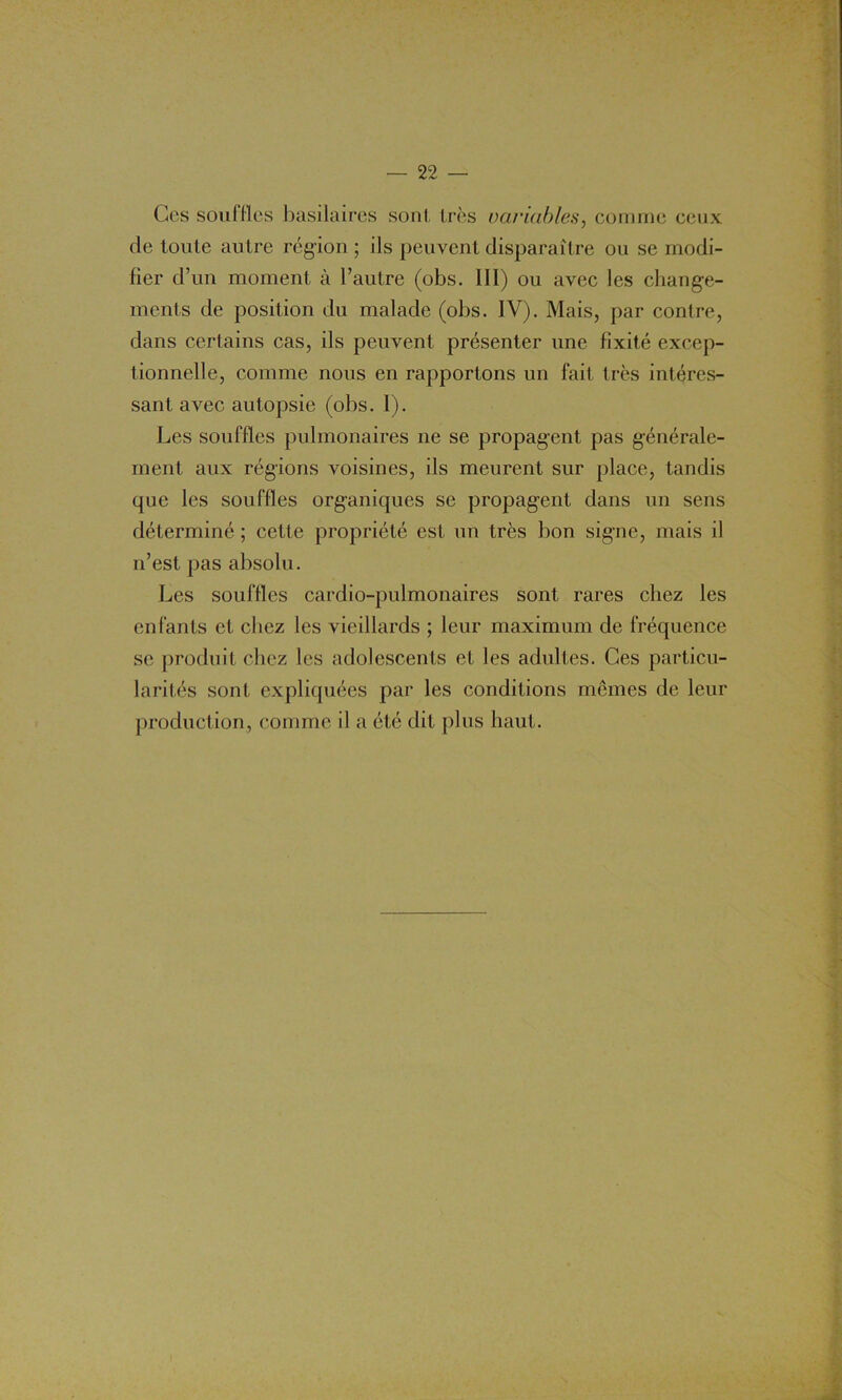 Ces souffles basilaires sont, très variables, comme ceux de toute autre région ; ils peuvent disparaître ou se modi- fier d’un moment à l’autre (obs. III) ou avec les change- ments de position du malade (obs. IV). Mais, par contre, dans certains cas, ils peuvent présenter une fixité excep- tionnelle, comme nous en rapportons un fait très intéres- sant avec autopsie (obs. 1). Les souffles pulmonaires ne se propagent pas générale- ment aux régions voisines, ils meurent sur place, tandis que les souffles organiques se propagent dans un sens déterminé ; cette propriété est un très bon signe, mais il n’est pas absolu. Les souffles cardio-pulmonaires sont rares chez les enfants et chez les vieillards ; leur maximum de fréquence se produit chez les adolescents et les adultes. Ces particu- larités sont expliquées par les conditions memes de leur production, comme il a été dit plus haut.