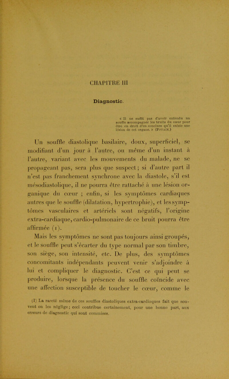 Diagnostic. « Il ne suffit pas d’avoir entendu un souffle accompagner les bruits du cœur pour être en droit d'en conclure qu'il existe une lésion de cet organe. » (Potain.) Un souffle diastolique basilaire, doux, superficiel, se modifiant d’un jour à l’autre, ou même d’un instant à l’autre, variant avec les mouvements du malade, ne se propageant pas, sera plus que suspect ; si d’autre part il n’est pas franchement synchrone avec la diastole, s’il est mésodiastolique, il ne pourra être rattaché à une lésion or- ganique du cœur ; enfin, si les symptômes cardiaques autres que le souffle (dilatation, hypertrophie), et les symp- tômes vasculaires et artériels sont négatifs, l’origine extra-cardiaque, cardio-pulmonaire de ce bruit pourra être affirmée (i). Mais les symptômes ne sont pas toujours ainsi groupés, et le souffle peut s’écarter du type normal par son timbre, son siège, son intensité, etc. De plus, des symptômes concomitants indépendants peuvent venir s’adjoindre à lui et compliquer le diagnostic. C’est ce qui peut se produire, lorsque la présence du souffle coïncide avec une aflêction susceptible de toucher le cœur, comme le (I) La rareté même de ces souffles diastoliques extra-cardiaques fait que sou- vent on les néglige ; ceci contribue certainement, pour une bonne part, aux erreurs de diagnostic qui sont commises.