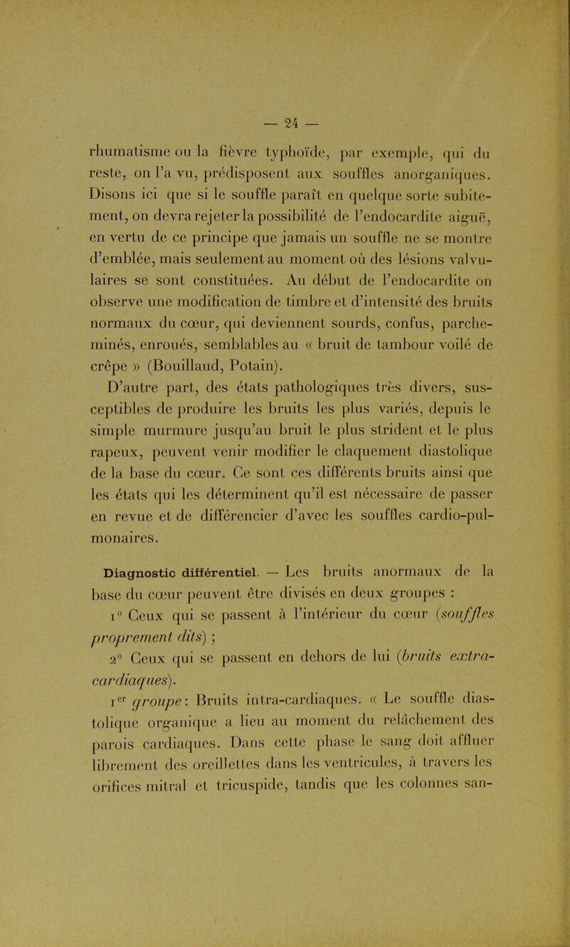 rhumatisme ou la fièvre typhoïde, par exemple, qui du reste, on l’a vu, prédisposent aux souffles anorganiques. Disons ici que si le souffle paraît en quelque sorte subite- ment, on devra rejeter la possibilité de l’endocardite aiguë, en vertu de ce principe que jamais un souffle ne se montre d’emblée, mais seulement au moment où des lésions valvu- laires se sont constituées. Au début de l’endocardite on observe une modification de timbre et d’intensité des bruits normaux du cœur, qui deviennent sourds, confus, parche- minés, enroués, semblables au « bruit de tambour voilé de crêpe » (Bouillaud, Potain). D’autre part, des états pathologiques très divers, sus- ceptibles de produire les bruits les plus variés, depuis le simple murmure jusqu’au bruit le plus strident et le plus râpeux, peuvent venir modifier le claquement diastolique de la base du cœur. Ce sont ces différents bruits ainsi que les états qui les déterminent qu’il est nécessaire de passer en revue et de différencier d’avec J es souffles cardio-pul- monaires. Diagnostic différentiel. — Les bruits anormaux de la base du cœur peuvent être divisés en deux groupes : i° Ceux qui se passent à l’intérieur du cœur (souffles proprement dits) ; 2° Ceux qui se passent, en dehors de lui (bruits extra- cardiaques). Ier groupe: Bruits intra-cardiaques. « Le souffle dias- tolique organique a lieu au moment du relâchement des parois cardiaques. Dans cette phase le sang doit affluer librement des oreillettes dans les ventricules, à travers les orifices mitral et tricuspide, tandis que les colonnes san-