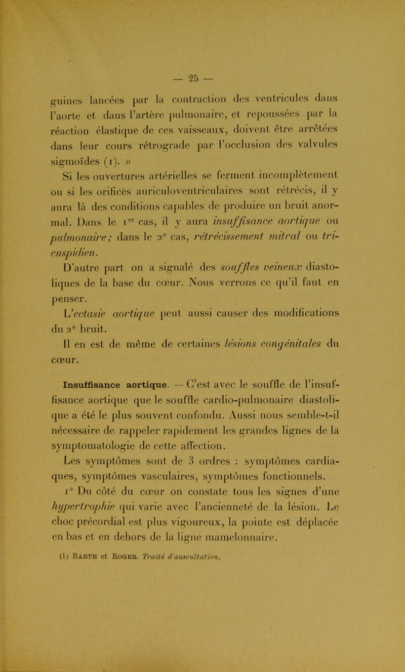 guincs lancées par la contraction des ventricules dans l’aorte et dans l’artère pulmonaire, et repoussées par la réaction élastique de ces vaisseaux, doivent être arrêtées dans leur cours rétrograde par l’occlusion des valvules sigmoïdes (i). » Si les ouvertures artérielles se ferment incomplètement ou si les orifices auriculoventriculaires sont rétrécis, il y aura là des conditions capables de produire un bruit anor- mal. Dans le ier cas, il y aura insuffisance aortique ou pulmonaire ; dans le 2e cas, rétrécissement mitral ou tri- cuspiclien. D’autre part on a signalé des souffles veineux diasto- liques de la base du cœur. Nous verrons ce qu’il faut en penser. L'ectasie aortique peut aussi causer des modifications du 2e bruit. Il en est de même de certaines lésions congénitales du cœur. Insuffisance aortique. — C’est avec le souffle de l’insuf- fisance aortique que le souffle cardio-pulmonaire diastoli- que a été le plus souvent confondu. Aussi nous semble-t-il nécessaire de rappeler rapidement les grandes lignes de la symptomatologie de cette affection. Les symptômes sont de 3 ordres : symptômes cardia- ques, symptômes vasculaires, symptômes fonctionnels. i° Du côté du cœur on constate tous les signes d’une hypertrophie qui varie avec l’ancienneté de la lésion. Le choc précordial est plus vigoureux, la pointe est déplacée en bas et en dehors de la ligne mamelonnairc. (1; Barth et Roger. Traité d'auscultation.